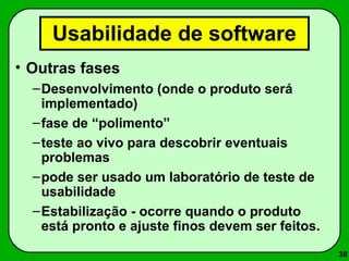 38 
Usabilidade de software 
• Outras fases 
–Desenvolvimento (onde o produto será 
implementado) 
–fase de “polimento” 
–teste ao vivo para descobrir eventuais 
problemas 
–pode ser usado um laboratório de teste de 
usabilidade 
–Estabilização - ocorre quando o produto 
está pronto e ajuste finos devem ser feitos. 
 