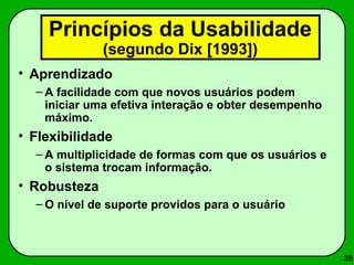 39 
Princípios da Usabilidade 
(segundo Dix [1993]) 
• Aprendizado 
– A facilidade com que novos usuários podem 
iniciar uma efetiva interação e obter desempenho 
máximo. 
• Flexibilidade 
– A multiplicidade de formas com que os usuários e 
o sistema trocam informação. 
• Robusteza 
–O nível de suporte providos para o usuário 
 