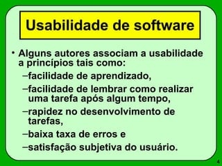 4 
Usabilidade de software 
• Alguns autores associam a usabilidade 
a princípios tais como: 
–facilidade de aprendizado, 
–facilidade de lembrar como realizar 
uma tarefa após algum tempo, 
–rapidez no desenvolvimento de 
tarefas, 
–baixa taxa de erros e 
–satisfação subjetiva do usuário. 
 