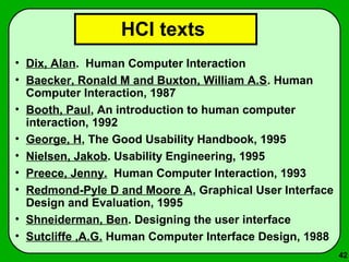 42 
HCI texts 
• Dix, Alan. Human Computer Interaction 
• Baecker, Ronald M and Buxton, William A.S. Human 
Computer Interaction, 1987 
• Booth, Paul, An introduction to human computer 
interaction, 1992 
• George, H, The Good Usability Handbook, 1995 
• Nielsen, Jakob. Usability Engineering, 1995 
• Preece, Jenny. Human Computer Interaction, 1993 
• Redmond-Pyle D and Moore A, Graphical User Interface 
Design and Evaluation, 1995 
• Shneiderman, Ben. Designing the user interface 
• Sutcliffe ,A.G. Human Computer Interface Design, 1988 
 