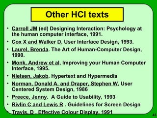 43 
Other HCI texts 
• Carroll JM (ed) Designing Interaction: Psychology at 
the human computer interface, 1991. 
• Cox X and Walker D, User Interface Design, 1993. 
• Laurel, Brenda. The Art of Human-Computer Design, 
1990. 
• Monk, Andrew et al, Improving your Human Computer 
Interface, 1995. 
• Nielsen, Jakob. Hypertext and Hypermedia 
• Norman, Donald A. and Draper, Stephen W. User 
Centered System Design, 1986 
• Preece, Jenny. A Guide to Usability, 1993 
• Rivlin C and Lewis R . Guidelines for Screen Design 
• Travis, D . Effective Colour Display, 1991 

