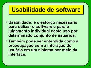 5 
Usabilidade de software 
• Usabilidade: é o esforço necessário 
para utilizar o software e para o 
julgamento individual deste uso por 
determinado conjunto de usuários. 
• Também pode ser entendida como a 
preocupação com a interação do 
usuário em um sistema por meio da 
interface. 
 