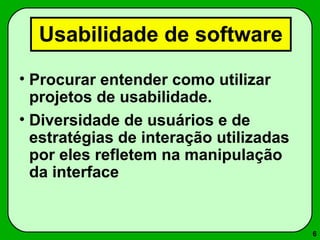 6 
Usabilidade de software 
• Procurar entender como utilizar 
projetos de usabilidade. 
• Diversidade de usuários e de 
estratégias de interação utilizadas 
por eles refletem na manipulação 
da interface 
 