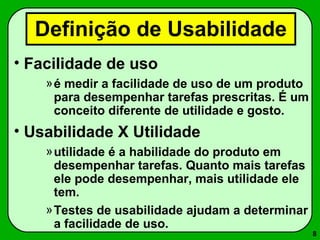 8 
Definição de Usabilidade 
• Facilidade de uso 
»é medir a facilidade de uso de um produto 
para desempenhar tarefas prescritas. É um 
conceito diferente de utilidade e gosto. 
• Usabilidade X Utilidade 
»utilidade é a habilidade do produto em 
desempenhar tarefas. Quanto mais tarefas 
ele pode desempenhar, mais utilidade ele 
tem. 
»Testes de usabilidade ajudam a determinar 
a facilidade de uso. 
 