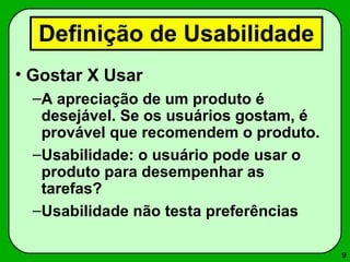 9 
Definição de Usabilidade 
• Gostar X Usar 
–A apreciação de um produto é 
desejável. Se os usuários gostam, é 
provável que recomendem o produto. 
–Usabilidade: o usuário pode usar o 
produto para desempenhar as 
tarefas? 
–Usabilidade não testa preferências 
 