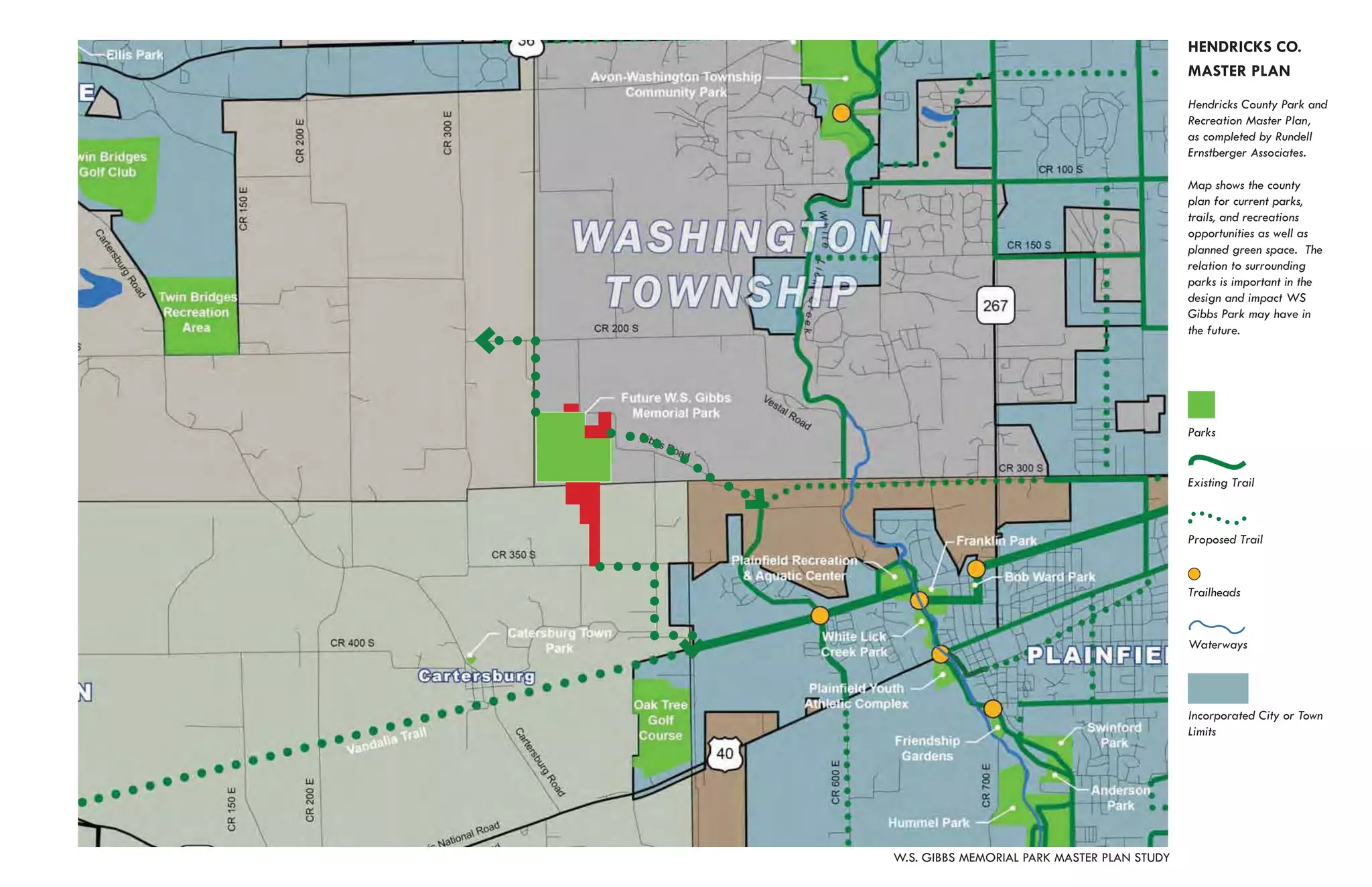 HENDRICKS CO.
                                             MASTER PLAN
                                             Hendricks County Park and
                                             Recreation Master Plan,
                                             as completed by Rundell
                                             Ernstberger Associates.

                                             Map shows the county
                                             plan for current parks,
                                             trails, and recreations
                                             opportunities as well as
                                             planned green space. The
                                             relation to surrounding
                                             parks is important in the
                                             design and impact WS
                                             Gibbs Park may have in
                                             the future.




                                             Parks


                                             Existing Trail



                                             Proposed Trail


                                             Trailheads


                                             Waterways




                                             Incorporated City or Town
                                             Limits




W.S. GIBBS MEMORIAL PARK MASTER PLAN STUDY
 