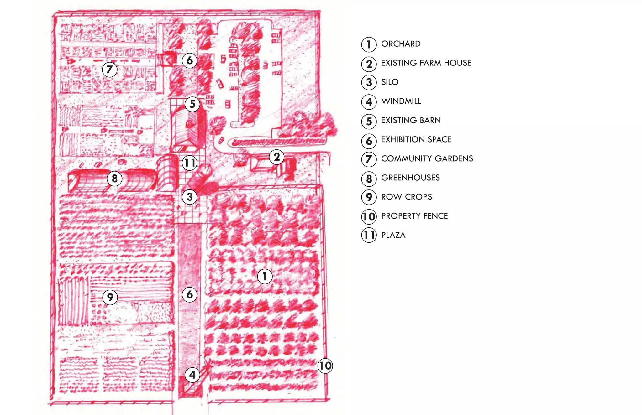 1    ORCHARD
    6                 2    EXISTING FARM HOUSE
7
                      3    SILO

    5                 4    WINDMILL

                      5    EXISTING BARN

                      6    EXHIBITION SPACE

    11       2        7    COMMUNITY GARDENS

8                     8    GREENHOUSES

    3                 9    ROW CROPS

                      10   PROPERTY FENCE

                      11   PLAZA



         1
9   6




                 10
    4
 