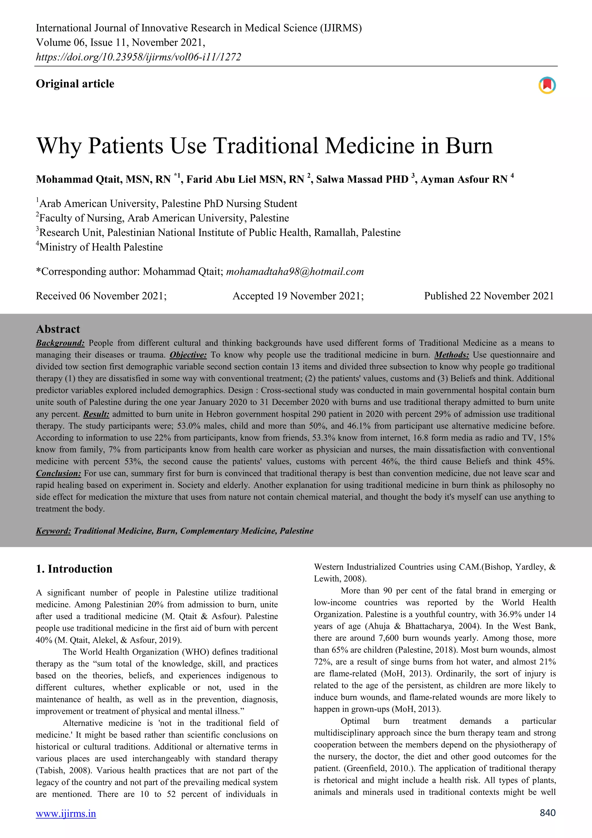 International Journal of Innovative Research in Medical Science (IJIRMS)
Volume 06, Issue 11, November 2021,
https://doi.org/10.23958/ijirms/vol06-i11/1272
www.ijirms.in 840
Original article
Why Patients Use Traditional Medicine in Burn
Mohammad Qtait, MSN, RN *1
, Farid Abu Liel MSN, RN 2
, Salwa Massad PHD 3
, Ayman Asfour RN 4
1
Arab American University, Palestine PhD Nursing Student
2
Faculty of Nursing, Arab American University, Palestine
3
Research Unit, Palestinian National Institute of Public Health, Ramallah, Palestine
4
Ministry of Health Palestine
*Corresponding author: Mohammad Qtait; mohamadtaha98@hotmail.com
Received 06 November 2021; Accepted 19 November 2021; Published 22 November 2021
Abstract
Background: People from different cultural and thinking backgrounds have used different forms of Traditional Medicine as a means to
managing their diseases or trauma. Objective: To know why people use the traditional medicine in burn. Methods: Use questionnaire and
divided tow section first demographic variable second section contain 13 items and divided three subsection to know why people go traditional
therapy (1) they are dissatisfied in some way with conventional treatment; (2) the patients' values, customs and (3) Beliefs and think. Additional
predictor variables explored included demographics. Design : Cross-sectional study was conducted in main governmental hospital contain burn
unite south of Palestine during the one year January 2020 to 31 December 2020 with burns and use traditional therapy admitted to burn unite
any percent. Result: admitted to burn unite in Hebron government hospital 290 patient in 2020 with percent 29% of admission use traditional
therapy. The study participants were; 53.0% males, child and more than 50%, and 46.1% from participant use alternative medicine before.
According to information to use 22% from participants, know from friends, 53.3% know from internet, 16.8 form media as radio and TV, 15%
know from family, 7% from participants know from health care worker as physician and nurses, the main dissatisfaction with conventional
medicine with percent 53%, the second cause the patients' values, customs with percent 46%, the third cause Beliefs and think 45%.
Conclusion: For use can, summary first for burn is convinced that traditional therapy is best than convention medicine, due not leave scar and
rapid healing based on experiment in. Society and elderly. Another explanation for using traditional medicine in burn think as philosophy no
side effect for medication the mixture that uses from nature not contain chemical material, and thought the body it's myself can use anything to
treatment the body.
Keyword: Traditional Medicine, Burn, Complementary Medicine, Palestine
1. Introduction
A significant number of people in Palestine utilize traditional
medicine. Among Palestinian 20% from admission to burn, unite
after used a traditional medicine (M. Qtait & Asfour). Palestine
people use traditional medicine in the first aid of burn with percent
40% (M. Qtait, Alekel, & Asfour, 2019).
The World Health Organization (WHO) defines traditional
therapy as the “sum total of the knowledge, skill, and practices
based on the theories, beliefs, and experiences indigenous to
different cultures, whether explicable or not, used in the
maintenance of health, as well as in the prevention, diagnosis,
improvement or treatment of physical and mental illness.”
Alternative medicine is 'not in the traditional field of
medicine.' It might be based rather than scientific conclusions on
historical or cultural traditions. Additional or alternative terms in
various places are used interchangeably with standard therapy
(Tabish, 2008). Various health practices that are not part of the
legacy of the country and not part of the prevailing medical system
are mentioned. There are 10 to 52 percent of individuals in
Western Industrialized Countries using CAM.(Bishop, Yardley, &
Lewith, 2008).
More than 90 per cent of the fatal brand in emerging or
low-income countries was reported by the World Health
Organization. Palestine is a youthful country, with 36.9% under 14
years of age (Ahuja & Bhattacharya, 2004). In the West Bank,
there are around 7,600 burn wounds yearly. Among those, more
than 65% are children (Palestine, 2018). Most burn wounds, almost
72%, are a result of singe burns from hot water, and almost 21%
are flame-related (MoH, 2013). Ordinarily, the sort of injury is
related to the age of the persistent, as children are more likely to
induce burn wounds, and flame-related wounds are more likely to
happen in grown-ups (MoH, 2013).
Optimal burn treatment demands a particular
multidisciplinary approach since the burn therapy team and strong
cooperation between the members depend on the physiotherapy of
the nursery, the doctor, the diet and other good outcomes for the
patient. (Greenfield, 2010.). The application of traditional therapy
is rhetorical and might include a health risk. All types of plants,
animals and minerals used in traditional contexts might be well
 
