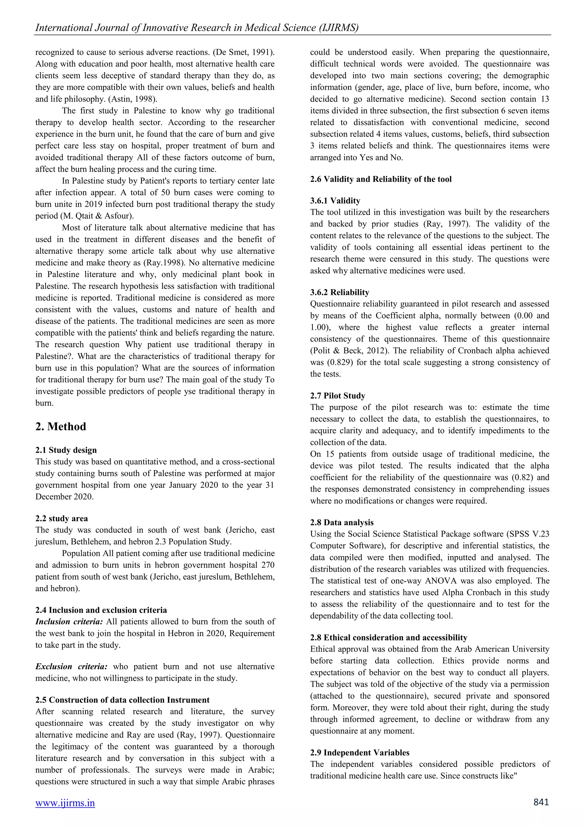 International Journal of Innovative Research in Medical Science (IJIRMS)
www.ijirms.in 841
recognized to cause to serious adverse reactions. (De Smet, 1991).
Along with education and poor health, most alternative health care
clients seem less deceptive of standard therapy than they do, as
they are more compatible with their own values, beliefs and health
and life philosophy. (Astin, 1998).
The first study in Palestine to know why go traditional
therapy to develop health sector. According to the researcher
experience in the burn unit, he found that the care of burn and give
perfect care less stay on hospital, proper treatment of burn and
avoided traditional therapy All of these factors outcome of burn,
affect the burn healing process and the curing time.
In Palestine study by Patient's reports to tertiary center late
after infection appear. A total of 50 burn cases were coming to
burn unite in 2019 infected burn post traditional therapy the study
period (M. Qtait & Asfour).
Most of literature talk about alternative medicine that has
used in the treatment in different diseases and the benefit of
alternative therapy some article talk about why use alternative
medicine and make theory as (Ray.1998). No alternative medicine
in Palestine literature and why, only medicinal plant book in
Palestine. The research hypothesis less satisfaction with traditional
medicine is reported. Traditional medicine is considered as more
consistent with the values, customs and nature of health and
disease of the patients. The traditional medicines are seen as more
compatible with the patients' think and beliefs regarding the nature.
The research question Why patient use traditional therapy in
Palestine?. What are the characteristics of traditional therapy for
burn use in this population? What are the sources of information
for traditional therapy for burn use? The main goal of the study To
investigate possible predictors of people yse traditional therapy in
burn.
2. Method
2.1 Study design
This study was based on quantitative method, and a cross-sectional
study containing burns south of Palestine was performed at major
government hospital from one year January 2020 to the year 31
December 2020.
2.2 study area
The study was conducted in south of west bank (Jericho, east
jureslum, Bethlehem, and hebron 2.3 Population Study.
Population All patient coming after use traditional medicine
and admission to burn units in hebron government hospital 270
patient from south of west bank (Jericho, east jureslum, Bethlehem,
and hebron).
2.4 Inclusion and exclusion criteria
Inclusion criteria: All patients allowed to burn from the south of
the west bank to join the hospital in Hebron in 2020, Requirement
to take part in the study.
Exclusion criteria: who patient burn and not use alternative
medicine, who not willingness to participate in the study.
2.5 Construction of data collection Instrument
After scanning related research and literature, the survey
questionnaire was created by the study investigator on why
alternative medicine and Ray are used (Ray, 1997). Questionnaire
the legitimacy of the content was guaranteed by a thorough
literature research and by conversation in this subject with a
number of professionals. The surveys were made in Arabic;
questions were structured in such a way that simple Arabic phrases
could be understood easily. When preparing the questionnaire,
difficult technical words were avoided. The questionnaire was
developed into two main sections covering; the demographic
information (gender, age, place of live, burn before, income, who
decided to go alternative medicine). Second section contain 13
items divided in three subsection, the first subsection 6 seven items
related to dissatisfaction with conventional medicine, second
subsection related 4 items values, customs, beliefs, third subsection
3 items related beliefs and think. The questionnaires items were
arranged into Yes and No.
2.6 Validity and Reliability of the tool
3.6.1 Validity
The tool utilized in this investigation was built by the researchers
and backed by prior studies (Ray, 1997). The validity of the
content relates to the relevance of the questions to the subject. The
validity of tools containing all essential ideas pertinent to the
research theme were censured in this study. The questions were
asked why alternative medicines were used.
3.6.2 Reliability
Questionnaire reliability guaranteed in pilot research and assessed
by means of the Coefficient alpha, normally between (0.00 and
1.00), where the highest value reflects a greater internal
consistency of the questionnaires. Theme of this questionnaire
(Polit & Beck, 2012). The reliability of Cronbach alpha achieved
was (0.829) for the total scale suggesting a strong consistency of
the tests.
2.7 Pilot Study
The purpose of the pilot research was to: estimate the time
necessary to collect the data, to establish the questionnaires, to
acquire clarity and adequacy, and to identify impediments to the
collection of the data.
On 15 patients from outside usage of traditional medicine, the
device was pilot tested. The results indicated that the alpha
coefficient for the reliability of the questionnaire was (0.82) and
the responses demonstrated consistency in comprehending issues
where no modifications or changes were required.
2.8 Data analysis
Using the Social Science Statistical Package software (SPSS V.23
Computer Software), for descriptive and inferential statistics, the
data compiled were then modified, inputted and analysed. The
distribution of the research variables was utilized with frequencies.
The statistical test of one-way ANOVA was also employed. The
researchers and statistics have used Alpha Cronbach in this study
to assess the reliability of the questionnaire and to test for the
dependability of the data collecting tool.
2.8 Ethical consideration and accessibility
Ethical approval was obtained from the Arab American University
before starting data collection. Ethics provide norms and
expectations of behavior on the best way to conduct all players.
The subject was told of the objective of the study via a permission
(attached to the questionnaire), secured private and sponsored
form. Moreover, they were told about their right, during the study
through informed agreement, to decline or withdraw from any
questionnaire at any moment.
2.9 Independent Variables
The independent variables considered possible predictors of
traditional medicine health care use. Since constructs like"
 