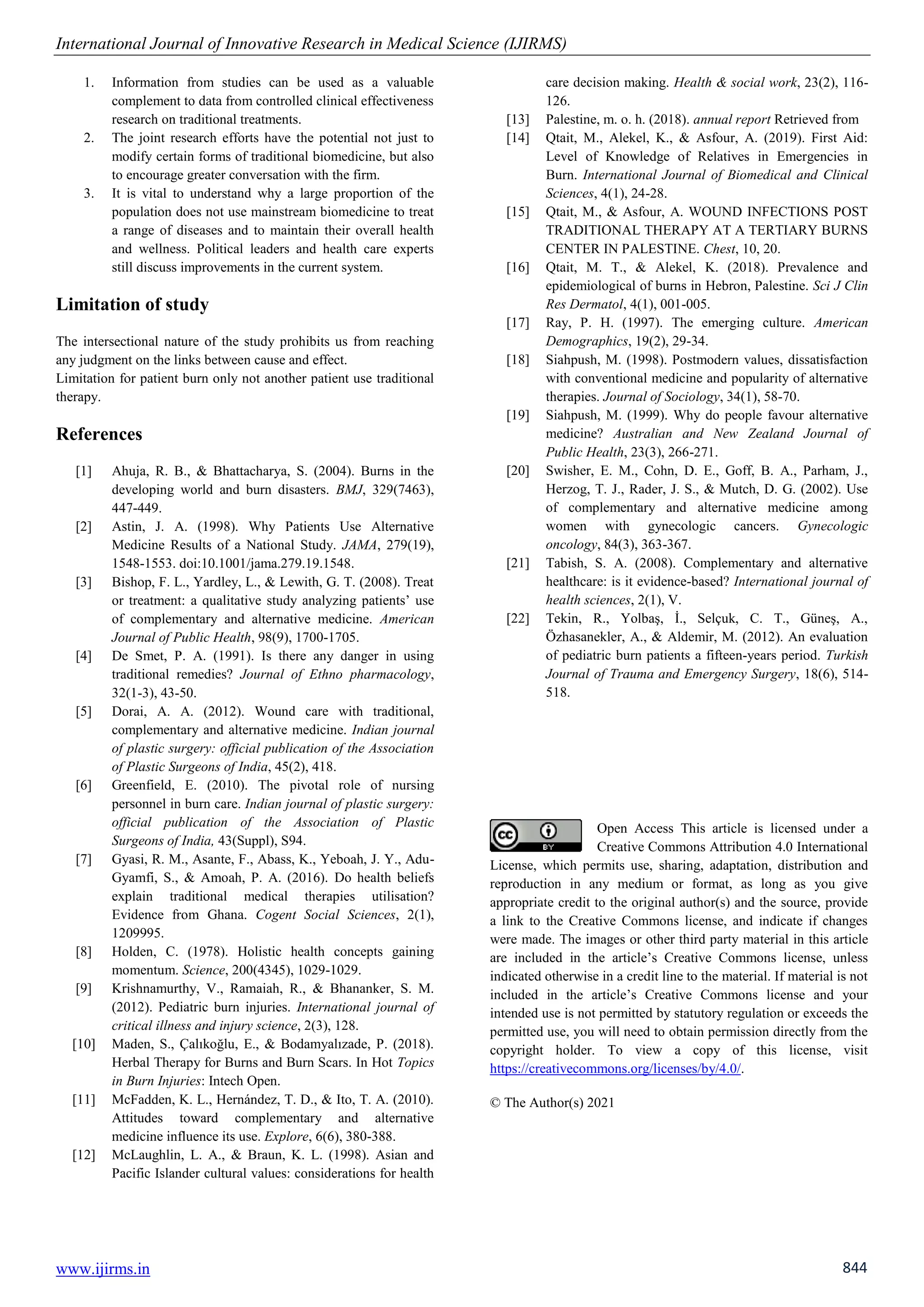 International Journal of Innovative Research in Medical Science (IJIRMS)
www.ijirms.in 844
1. Information from studies can be used as a valuable
complement to data from controlled clinical effectiveness
research on traditional treatments.
2. The joint research efforts have the potential not just to
modify certain forms of traditional biomedicine, but also
to encourage greater conversation with the firm.
3. It is vital to understand why a large proportion of the
population does not use mainstream biomedicine to treat
a range of diseases and to maintain their overall health
and wellness. Political leaders and health care experts
still discuss improvements in the current system.
Limitation of study
The intersectional nature of the study prohibits us from reaching
any judgment on the links between cause and effect.
Limitation for patient burn only not another patient use traditional
therapy.
References
[1] Ahuja, R. B., & Bhattacharya, S. (2004). Burns in the
developing world and burn disasters. BMJ, 329(7463),
447-449.
[2] Astin, J. A. (1998). Why Patients Use Alternative
Medicine Results of a National Study. JAMA, 279(19),
1548-1553. doi:10.1001/jama.279.19.1548.
[3] Bishop, F. L., Yardley, L., & Lewith, G. T. (2008). Treat
or treatment: a qualitative study analyzing patients’ use
of complementary and alternative medicine. American
Journal of Public Health, 98(9), 1700-1705.
[4] De Smet, P. A. (1991). Is there any danger in using
traditional remedies? Journal of Ethno pharmacology,
32(1-3), 43-50.
[5] Dorai, A. A. (2012). Wound care with traditional,
complementary and alternative medicine. Indian journal
of plastic surgery: official publication of the Association
of Plastic Surgeons of India, 45(2), 418.
[6] Greenfield, E. (2010). The pivotal role of nursing
personnel in burn care. Indian journal of plastic surgery:
official publication of the Association of Plastic
Surgeons of India, 43(Suppl), S94.
[7] Gyasi, R. M., Asante, F., Abass, K., Yeboah, J. Y., Adu-
Gyamfi, S., & Amoah, P. A. (2016). Do health beliefs
explain traditional medical therapies utilisation?
Evidence from Ghana. Cogent Social Sciences, 2(1),
1209995.
[8] Holden, C. (1978). Holistic health concepts gaining
momentum. Science, 200(4345), 1029-1029.
[9] Krishnamurthy, V., Ramaiah, R., & Bhananker, S. M.
(2012). Pediatric burn injuries. International journal of
critical illness and injury science, 2(3), 128.
[10] Maden, S., Çalıkoğlu, E., & Bodamyalızade, P. (2018).
Herbal Therapy for Burns and Burn Scars. In Hot Topics
in Burn Injuries: Intech Open.
[11] McFadden, K. L., Hernández, T. D., & Ito, T. A. (2010).
Attitudes toward complementary and alternative
medicine influence its use. Explore, 6(6), 380-388.
[12] McLaughlin, L. A., & Braun, K. L. (1998). Asian and
Pacific Islander cultural values: considerations for health
care decision making. Health & social work, 23(2), 116-
126.
[13] Palestine, m. o. h. (2018). annual report Retrieved from
[14] Qtait, M., Alekel, K., & Asfour, A. (2019). First Aid:
Level of Knowledge of Relatives in Emergencies in
Burn. International Journal of Biomedical and Clinical
Sciences, 4(1), 24-28.
[15] Qtait, M., & Asfour, A. WOUND INFECTIONS POST
TRADITIONAL THERAPY AT A TERTIARY BURNS
CENTER IN PALESTINE. Chest, 10, 20.
[16] Qtait, M. T., & Alekel, K. (2018). Prevalence and
epidemiological of burns in Hebron, Palestine. Sci J Clin
Res Dermatol, 4(1), 001-005.
[17] Ray, P. H. (1997). The emerging culture. American
Demographics, 19(2), 29-34.
[18] Siahpush, M. (1998). Postmodern values, dissatisfaction
with conventional medicine and popularity of alternative
therapies. Journal of Sociology, 34(1), 58-70.
[19] Siahpush, M. (1999). Why do people favour alternative
medicine? Australian and New Zealand Journal of
Public Health, 23(3), 266-271.
[20] Swisher, E. M., Cohn, D. E., Goff, B. A., Parham, J.,
Herzog, T. J., Rader, J. S., & Mutch, D. G. (2002). Use
of complementary and alternative medicine among
women with gynecologic cancers. Gynecologic
oncology, 84(3), 363-367.
[21] Tabish, S. A. (2008). Complementary and alternative
healthcare: is it evidence-based? International journal of
health sciences, 2(1), V.
[22] Tekin, R., Yolbaş, İ., Selçuk, C. T., Güneş, A.,
Özhasanekler, A., & Aldemir, M. (2012). An evaluation
of pediatric burn patients a fifteen-years period. Turkish
Journal of Trauma and Emergency Surgery, 18(6), 514-
518.
Open Access This article is licensed under a
Creative Commons Attribution 4.0 International
License, which permits use, sharing, adaptation, distribution and
reproduction in any medium or format, as long as you give
appropriate credit to the original author(s) and the source, provide
a link to the Creative Commons license, and indicate if changes
were made. The images or other third party material in this article
are included in the article’s Creative Commons license, unless
indicated otherwise in a credit line to the material. If material is not
included in the article’s Creative Commons license and your
intended use is not permitted by statutory regulation or exceeds the
permitted use, you will need to obtain permission directly from the
copyright holder. To view a copy of this license, visit
https://creativecommons.org/licenses/by/4.0/.
© The Author(s) 2021
 