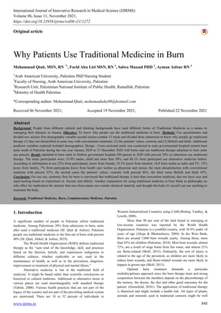 International Journal of Innovative Research in Medical Science (IJIRMS)
Volume 06, Issue 11, November 2021,
https://doi.org/10.23958/ijirms/vol06-i11/1272
www.ijirms.in 840
Original article
Why Patients Use Traditional Medicine in Burn
Mohammad Qtait, MSN, RN *1
, Farid Abu Liel MSN, RN 2
, Salwa Massad PHD 3
, Ayman Asfour RN 4
1
Arab American University, Palestine PhD Nursing Student
2
Faculty of Nursing, Arab American University, Palestine
3
Research Unit, Palestinian National Institute of Public Health, Ramallah, Palestine
4
Ministry of Health Palestine
*Corresponding author: Mohammad Qtait; mohamadtaha98@hotmail.com
Received 06 November 2021; Accepted 19 November 2021; Published 22 November 2021
Abstract
Background: People from different cultural and thinking backgrounds have used different forms of Traditional Medicine as a means to
managing their diseases or trauma. Objective: To know why people use the traditional medicine in burn. Methods: Use questionnaire and
divided tow section first demographic variable second section contain 13 items and divided three subsection to know why people go traditional
therapy (1) they are dissatisfied in some way with conventional treatment; (2) the patients' values, customs and (3) Beliefs and think. Additional
predictor variables explored included demographics. Design : Cross-sectional study was conducted in main governmental hospital contain burn
unite south of Palestine during the one year January 2020 to 31 December 2020 with burns and use traditional therapy admitted to burn unite
any percent. Result: admitted to burn unite in Hebron government hospital 290 patient in 2020 with percent 29% of admission use traditional
therapy. The study participants were; 53.0% males, child and more than 50%, and 46.1% from participant use alternative medicine before.
According to information to use 22% from participants, know from friends, 53.3% know from internet, 16.8 form media as radio and TV, 15%
know from family, 7% from participants know from health care worker as physician and nurses, the main dissatisfaction with conventional
medicine with percent 53%, the second cause the patients' values, customs with percent 46%, the third cause Beliefs and think 45%.
Conclusion: For use can, summary first for burn is convinced that traditional therapy is best than convention medicine, due not leave scar and
rapid healing based on experiment in. Society and elderly. Another explanation for using traditional medicine in burn think as philosophy no
side effect for medication the mixture that uses from nature not contain chemical material, and thought the body it's myself can use anything to
treatment the body.
Keyword: Traditional Medicine, Burn, Complementary Medicine, Palestine
1. Introduction
A significant number of people in Palestine utilize traditional
medicine. Among Palestinian 20% from admission to burn, unite
after used a traditional medicine (M. Qtait & Asfour). Palestine
people use traditional medicine in the first aid of burn with percent
40% (M. Qtait, Alekel, & Asfour, 2019).
The World Health Organization (WHO) defines traditional
therapy as the “sum total of the knowledge, skill, and practices
based on the theories, beliefs, and experiences indigenous to
different cultures, whether explicable or not, used in the
maintenance of health, as well as in the prevention, diagnosis,
improvement or treatment of physical and mental illness.”
Alternative medicine is 'not in the traditional field of
medicine.' It might be based rather than scientific conclusions on
historical or cultural traditions. Additional or alternative terms in
various places are used interchangeably with standard therapy
(Tabish, 2008). Various health practices that are not part of the
legacy of the country and not part of the prevailing medical system
are mentioned. There are 10 to 52 percent of individuals in
Western Industrialized Countries using CAM.(Bishop, Yardley, &
Lewith, 2008).
More than 90 per cent of the fatal brand in emerging or
low-income countries was reported by the World Health
Organization. Palestine is a youthful country, with 36.9% under 14
years of age (Ahuja & Bhattacharya, 2004). In the West Bank,
there are around 7,600 burn wounds yearly. Among those, more
than 65% are children (Palestine, 2018). Most burn wounds, almost
72%, are a result of singe burns from hot water, and almost 21%
are flame-related (MoH, 2013). Ordinarily, the sort of injury is
related to the age of the persistent, as children are more likely to
induce burn wounds, and flame-related wounds are more likely to
happen in grown-ups (MoH, 2013).
Optimal burn treatment demands a particular
multidisciplinary approach since the burn therapy team and strong
cooperation between the members depend on the physiotherapy of
the nursery, the doctor, the diet and other good outcomes for the
patient. (Greenfield, 2010.). The application of traditional therapy
is rhetorical and might include a health risk. All types of plants,
animals and minerals used in traditional contexts might be well
 