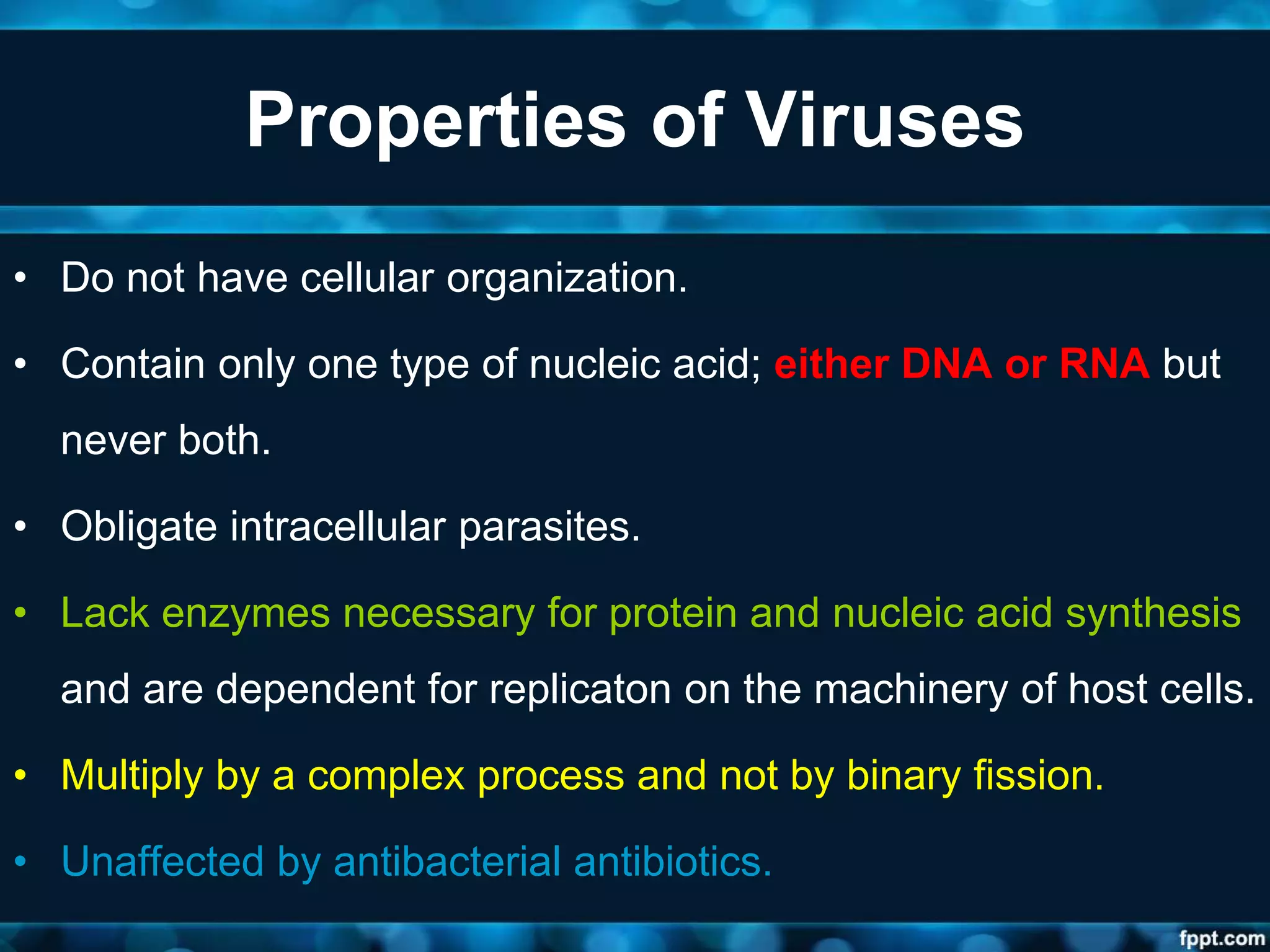 Properties of Viruses
• Do not have cellular organization.
• Contain only one type of nucleic acid; either DNA or RNA but
never both.
• Obligate intracellular parasites.
• Lack enzymes necessary for protein and nucleic acid synthesis
and are dependent for replicaton on the machinery of host cells.
• Multiply by a complex process and not by binary fission.
• Unaffected by antibacterial antibiotics.
 