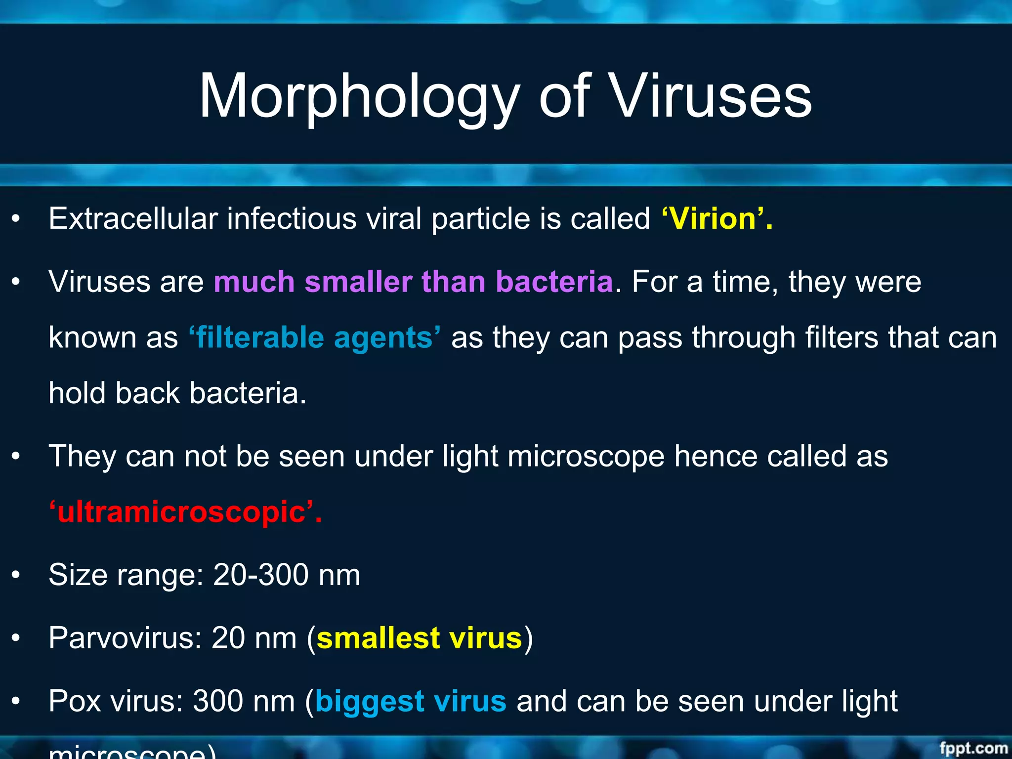 Morphology of Viruses
• Extracellular infectious viral particle is called ‘Virion’.
• Viruses are much smaller than bacteria. For a time, they were
known as ‘filterable agents’ as they can pass through filters that can
hold back bacteria.
• They can not be seen under light microscope hence called as
‘ultramicroscopic’.
• Size range: 20-300 nm
• Parvovirus: 20 nm (smallest virus)
• Pox virus: 300 nm (biggest virus and can be seen under light
 