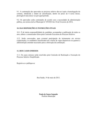 9.1. A contratação dos aprovados no processo seletivo dar-se-á após a homologação do
certame, obedecida a ordem de classificação, dentro do prazo de 6 (seis) meses,
prorrogável uma única vez por igual período.
9.2. Os aprovados serão contratados de acordo com a necessidade da administração
pública, nos termos da Lei Municipal nº 259/2014 de 18 de Fevereiro de 2014,
10. DAS DISPOSIÇÕES E INSTRUÇÕES FINAIS
10.1. É de inteira responsabilidade do candidato, acompanhar a publicação de todos os
atos, editais e comunicados feitos pela Comissão Executora do Processo Seletivo.
12.2. Serão convocados, para eventual participação do treinamento em serviço
(capacitação), os candidatos classificados até o limite de vagas disponíveis ou quantos a
administração entender necessário para a efetivação da contratação.
11. DOS CASOS OMISSOS
11.1. Os casos omissos serão resolvidos pela Comissão de Realização e Execução do
Processo Seletivo Simplificado.
Registre-se e publique-se
Boa Saúde, 19 de maio de 2013.
Paulo de Souza Segundo
Prefeito Municipal
 