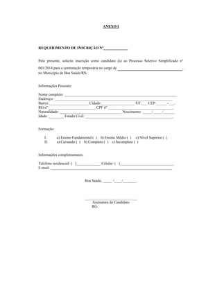 ANEXO I
REQUERIMENTO DE INSCRIÇÃO Nº_____________
Pelo presente, solicito inscrição como candidato (a) ao Processo Seletivo Simplificado n°
001/2014 para a contratação temporária no cargo de ___________________,
no Município de Boa Saúde/RN.
Informações Pessoais:
Nome completo: ____________________________________________________________
Endereço: _______________________________________________________________
Bairro:_____________________ Cidade:__________________ UF:___ CEP:______-___.
RG nº _________________________ CPF nº ___________________________________
Naturalidade: _________________________________ Nascimento: _____/_____/______
Idade: ________ Estado Civil: _______________________________________________
Formação:
I. a) Ensino Fundamental ( ) b) Ensino Médio ( ) c) Nível Superior ( )
II. a) Cursando ( ) b) Completo ( ) c) Incompleto ( )
Informações complementares:
Telefone residencial: ( )_____________ Celular: ( )_____________________________
E-mail: _________________________________________________________________
Boa Saúde, _____ /____/_______.
____________________________
Assinatura do Candidato
RG:
 