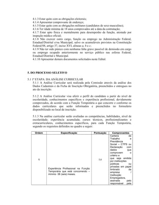 4.1.3 Estar quite com as obrigações eleitorais;
4.1.4 Apresentar comprovante de endereço;
4.1.5 Estar quite com as obrigações militares (candidatos de sexo masculino);
4.1.6 Ter idade mínima de 18 anos comprovados até a data da contratação;
4.1.7 Estar apto física e mentalmente para desempenho da função, atestado por
inspeção médico oficial;
4.1.8 Não exercer outro cargo, função ou emprego na Administração Federal,
Estadual/Distrital e/ou Municipal, salvo os acumuláveis previstos na Constituição
Federal/88, artigo 37, inciso XVI, alíneas a, b e c;
4.1.9 Não ter sido púnico com nenhuma falta grave passível de demissão em cargo
ou emprego ocupado anteriormente no serviço público nas esferas Federal,
Estadual/Distrital e Municipal.
4.1.10 Apresentar demais documentos solicitados neste Edital.
5. DO PROCESSO SELETIVO
5.1 1ª ETAPA: DA ANÁLISE CURRICULAR
5.1.1 A Análise Curricular será realizada pela Comissão através da análise dos
Dados Cadastrais e da Ficha de Inscrição Obrigatória, preenchidos e entregues no
ato da inscrição.
5.1.2 A Análise Curricular visa aferir o perfil do candidato a partir do nível de
escolaridade, conhecimentos específicos e experiência profissional, devidamente
comprovados, de acordo com a Função Temporária a que concorre e conforme os
dados curriculares que serão informados e preenchidos no formulário
disponibilizado no local de inscrição.
5.1.3 Na análise curricular serão avaliadas as competências, habilidades, nível de
escolaridade; experiência acumulada; cursos técnicos, profissionalizantes e
extracurriculares, conhecimentos específicos, para cada Função Temporária,
segundo os requisitos definidos no quadro a seguir:
Ordem Especificação Pontuação Comprovantes
1
Experiência Profissional na Função
Temporária que está concorrendo –
mínimo 06 (seis) meses.
5,0
Carteira de
Trabalho e
Previdência
Social – CTPS ou
Declaração com
dados que
comprovem o
critério e
que seja emitida
por instituições
públicas ou
privadas em papel
timbrado da
empresa /
Instituição
Empregadora,
assinada pelo
responsável pela
 