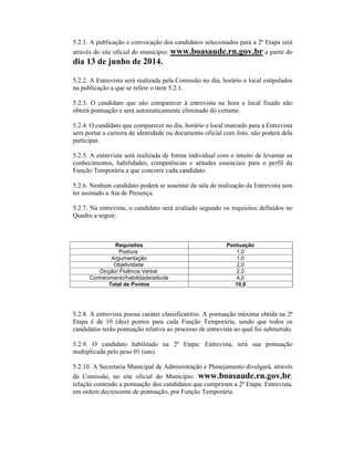 5.2.1. A publicação e convocação dos candidatos selecionados para a 2ª Etapa será
através do site oficial do município: www.boasaude.rn.gov.br a partir do
dia 13 de junho de 2014.
5.2.2. A Entrevista será realizada pela Comissão no dia, horário e local estipulados
na publicação a que se refere o item 5.2.1.
5.2.3. O candidato que não comparecer à entrevista na hora e local fixado não
obterá pontuação e será automaticamente eliminado do certame.
5.2.4. O candidato que comparecer no dia, horário e local marcado para a Entrevista
sem portar a carteira de identidade ou documento oficial com foto, não poderá dela
participar.
5.2.5. A entrevista será realizada de forma individual com o intuito de levantar os
conhecimentos, habilidades, competências e atitudes essenciais para o perfil da
Função Temporária a que concorre cada candidato.
5.2.6. Nenhum candidato poderá se ausentar da sala de realização da Entrevista sem
ter assinado a Ata de Presença.
5.2.7. Na entrevista, o candidato será avaliado segundo os requisitos definidos no
Quadro a seguir:
Requisitos Pontuação
Postura 1,0
Argumentação 1,0
Objetividade 2,0
Dicção/ Fluência Verbal 2,0
Conhecimento/habilidade/atitude 4,0
Total de Pontos 10,0
5.2.8. A entrevista possui caráter classificatório. A pontuação máxima obtida na 2ª
Etapa é de 10 (dez) pontos para cada Função Temporária, sendo que todos os
candidatos terão pontuação relativa ao processo de entrevista ao qual foi submetido.
5.2.9. O candidato habilitado na 2ª Etapa: Entrevista, terá sua pontuação
multiplicada pelo peso 01 (um).
5.2.10. A Secretaria Municipal de Administração e Planejamento divulgará, através
da Comissão, no site oficial do Município: www.boasaude.rn.gov.br,
relação contendo a pontuação dos candidatos que cumpriram a 2ª Etapa: Entrevista,
em ordem decrescente de pontuação, por Função Temporária.
 