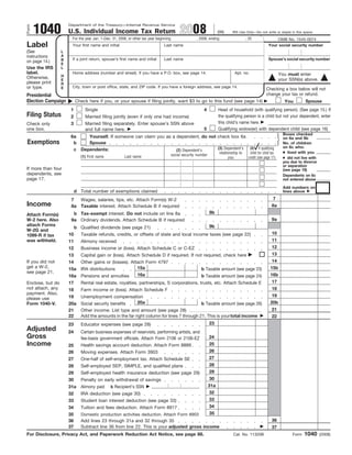 1040
                      Department of the Treasury—Internal Revenue Service

                                                                                             2008
Form
                      U.S. Individual Income Tax Return                                                                (99)     IRS Use Only—Do not write or staple in this space.
                       For the year Jan. 1–Dec. 31, 2008, or other tax year beginning                  , 2008, ending                     , 20                OMB No. 1545-0074
Label                  Your first name and initial                              Last name                                                                 Your social security number
(See              L
                  A
instructions
                       If a joint return, spouse’s first name and initial       Last name                                                                 Spouse’s social security number
                  B
on page 14.)
                  E
Use the IRS       L
label.                 Home address (number and street). If you have a P.O. box, see page 14.                                     Apt. no.                         You must enter
                  H
Otherwise,                                                                                                                                                         your SSN(s) above.
                  E
please print      R
                       City, town or post office, state, and ZIP code. If you have a foreign address, see page 14.
or type.          E                                                                                                                                      Checking a box below will not
                                                                                                                                                         change your tax or refund.
Presidential
Election Campaign          Check here if you, or your spouse if filing jointly, want $3 to go to this fund (see page 14)                                                         Spouse
                                                                                                                                                                     You
                       1        Single                                                                      4          Head of household (with qualifying person). (See page 15.) If
Filing Status                                                                                                          the qualifying person is a child but not your dependent, enter
                       2        Married filing jointly (even if only one had income)
                                                                                                                       this child’s name here.
                                Married filing separately. Enter spouse’s SSN above
                       3
Check only
                                                                                                            5          Qualifying widow(er) with dependent child (see page 16)
one box.                        and full name here.
                                                                                                                                                                     Boxes checked
                       6a    Yourself. If someone can claim you as a dependent, do not check box 6a                                                                  on 6a and 6b
Exemptions              b    Spouse                                                                                                                                  No. of children
                                                                                                                                                                     on 6c who:
                                                                                                       (4) if qualifying
                                                                                       (3) Dependent’s
                        c Dependents:                                (2) Dependent’s
                                                                                                                                                                     ● lived with you
                                                                                                                                             child for child tax
                                                                                                                        relationship to
                                                                                        social security number
                              (1) First name           Last name                                                                                                     ● did not live with
                                                                                                                                            credit (see page 17)
                                                                                                                              you
                                                                                                                                                                     you due to divorce
                                                                                                                                                                     or separation
If more than four                                                                                                                                                    (see page 18)
dependents, see                                                                                                                                                      Dependents on 6c
page 17.                                                                                                                                                             not entered above
                                                                                                                                                                     Add numbers on
                           d Total number of exemptions claimed                                                                                                      lines above
                                                                                                                                                              7
                       7  Wages, salaries, tips, etc. Attach Form(s) W-2
Income                                                                                                                                                       8a
                       8a Taxable interest. Attach Schedule B if required
                                                                                                                 8b
                        b Tax-exempt interest. Do not include on line 8a
Attach Form(s)
                                                                                                                                                             9a
W-2 here. Also         9a Ordinary dividends. Attach Schedule B if required
attach Forms                                                                                                     9b
                           b Qualified dividends (see page 21)
W-2G and
                                                                                                                                                             10
                      10      Taxable refunds, credits, or offsets of state and local income taxes (see page 22)
1099-R if tax
                                                                                                                                                             11
was withheld.         11      Alimony received
                                                                                                                                                             12
                      12      Business income or (loss). Attach Schedule C or C-EZ
                                                                                                                                                             13
                      13      Capital gain or (loss). Attach Schedule D if required. If not required, check here
                                                                                                                                                             14
If you did not        14      Other gains or (losses). Attach Form 4797
get a W-2,                                                15a                                                                                               15b
                      15a     IRA distributions                                                           b Taxable amount (see page 23)
see page 21.
                                                               16a                                                                                          16b
                      16a     Pensions and annuities                                                      b Taxable amount (see page 24)
                                                                                                                                                             17
                      17      Rental real estate, royalties, partnerships, S corporations, trusts, etc. Attach Schedule E
Enclose, but do
not attach, any                                                                                                                                              18
                      18      Farm income or (loss). Attach Schedule F
payment. Also,                                                                                                                                               19
                      19      Unemployment compensation
please use
                                                       20a                                                                                                  20b
Form 1040-V.          20a     Social security benefits                                                    b Taxable amount (see page 26)
                                                                                                                                                             21
                      21      Other income. List type and amount (see page 28)
                      22      Add the amounts in the far right column for lines 7 through 21. This is your total income                                      22
                                                                                                                 23
                      23      Educator expenses (see page 28)
Adjusted              24      Certain business expenses of reservists, performing artists, and
Gross                                                                                                            24
                              fee-basis government officials. Attach Form 2106 or 2106-EZ
Income                                                                                                           25
                              Health savings account deduction. Attach Form 8889
                      25
                                                                                                                 26
                      26      Moving expenses. Attach Form 3903
                                                                                                                 27
                      27      One-half of self-employment tax. Attach Schedule SE
                                                                                                                 28
                      28      Self-employed SEP, SIMPLE, and qualified plans
                                                                                                                 29
                      29      Self-employed health insurance deduction (see page 29)
                                                                                                                 30
                      30      Penalty on early withdrawal of savings
                                                                                                                 31a
                      31a     Alimony paid     b Recipient’s SSN
                                                                                                                 32
                      32      IRA deduction (see page 30)
                                                                                                                 33
                      33      Student loan interest deduction (see page 33)
                                                                                                                 34
                      34      Tuition and fees deduction. Attach Form 8917
                                                                                                                 35
                      35      Domestic production activities deduction. Attach Form 8903
                                                                                                                                                             36
                      36      Add lines 23 through 31a and 32 through 35
                      37      Subtract line 36 from line 22. This is your adjusted gross income                                                              37
                                                                                                                                                                                 1040
For Disclosure, Privacy Act, and Paperwork Reduction Act Notice, see page 88.                                                    Cat. No. 11320B                          Form             (2008)
 