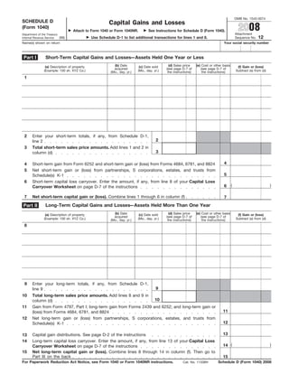 OMB No. 1545-0074
SCHEDULE D                                               Capital Gains and Losses
                                                                                                                                                   2008
(Form 1040)
                                   Attach to Form 1040 or Form 1040NR.             See Instructions for Schedule D (Form 1040).
                                                                                                                                                 Attachment
Department of the Treasury
                                                                                                                                                                12
                                               Use Schedule D-1 to list additional transactions for lines 1 and 8.
                           (99)                                                                                                                  Sequence No.
Internal Revenue Service
Name(s) shown on return                                                                                                              Your social security number



 Part I          Short-Term Capital Gains and Losses—Assets Held One Year or Less
                                                            (b) Date                            (d) Sales price    (e) Cost or other basis
                 (a) Description of property                                 (c) Date sold                                                        (f) Gain or (loss)
                                                            acquired                          (see page D-7 of        (see page D-7 of
                (Example: 100 sh. XYZ Co.)                                  (Mo., day, yr.)                                                      Subtract (e) from (d)
                                                          (Mo., day, yr.)                      the instructions)       the instructions)
 1




 2     Enter your short-term totals, if any, from Schedule D-1,
                                                                                        2
       line 2
 3     Total short-term sales price amounts. Add lines 1 and 2 in
                                                                                        3
       column (d)

                                                                                                                                     4
 4     Short-term gain from Form 6252 and short-term gain or (loss) from Forms 4684, 6781, and 8824
 5     Net short-term gain or (loss) from partnerships, S corporations, estates, and trusts from
                                                                                                                                     5
       Schedule(s) K-1
 6     Short-term capital loss carryover. Enter the amount, if any, from line 8 of your Capital Loss
                                                                                                                                             (                           )
                                                                                                                                     6
       Carryover Worksheet on page D-7 of the instructions

 7     Net short-term capital gain or (loss). Combine lines 1 through 6 in column (f)                                                7
                 Long-Term Capital Gains and Losses—Assets Held More Than One Year
Part II
                                                            (b) Date                            (d) Sales price    (e) Cost or other basis
                 (a) Description of property                                 (c) Date sold                                                        (f) Gain or (loss)
                                                            acquired                          (see page D-7 of        (see page D-7 of
                (Example: 100 sh. XYZ Co.)                                  (Mo., day, yr.)                                                      Subtract (e) from (d)
                                                          (Mo., day, yr.)                      the instructions)       the instructions)
 8




 9     Enter your long-term totals, if any, from Schedule D-1,
                                                                                        9
       line 9
10     Total long-term sales price amounts. Add lines 8 and 9 in
                                                                    10
       column (d)
       Gain from Form 4797, Part I; long-term gain from Forms 2439 and 6252; and long-term gain or
11
                                                                                                                                     11
       (loss) from Forms 4684, 6781, and 8824
12     Net long-term gain or (loss) from partnerships, S corporations, estates, and trusts from
                                                                                                                                     12
       Schedule(s) K-1

                                                                                                                                     13
       Capital gain distributions. See page D-2 of the instructions
13
14     Long-term capital loss carryover. Enter the amount, if any, from line 13 of your Capital Loss
                                                                                                                                     14 (                                )
       Carryover Worksheet on page D-7 of the instructions
15     Net long-term capital gain or (loss). Combine lines 8 through 14 in column (f). Then go to
       Part III on the back                                                                                                          15
For Paperwork Reduction Act Notice, see Form 1040 or Form 1040NR instructions.                                                   Schedule D (Form 1040) 2008
                                                                                                         Cat. No. 11338H
 