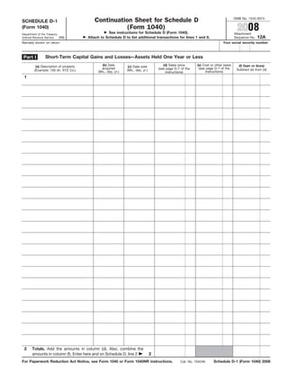 OMB No. 1545-0074
                                           Continuation Sheet for Schedule D
SCHEDULE D-1
                                                                                                                                          2008
                                                      (Form 1040)
(Form 1040)
                                                   See instructions for Schedule D (Form 1040).                                         Attachment
Department of the Treasury
                                                                                                                                                       12A
                                        Attach to Schedule D to list additional transactions for lines 1 and 8.
                           (99)                                                                                                         Sequence No.
Internal Revenue Service
Name(s) shown on return                                                                                                        Your social security number



                 Short-Term Capital Gains and Losses—Assets Held One Year or Less
 Part I
                                                (b) Date                                 (d) Sales price      (e) Cost or other basis     (f) Gain or (loss)
          (a) Description of property                            (c) Date sold
                                                acquired                                                       (see page D-7 of the
                                                                                      (see page D-7 of the                               Subtract (e) from (d)
                                                                (Mo., day, yr.)
         (Example: 100 sh. XYZ Co.)           (Mo., day, yr.)                                                      instructions)
                                                                                          instructions)
 1




 2     Totals. Add the amounts in column (d). Also, combine the
       amounts in column (f). Enter here and on Schedule D, line 2                2
For Paperwork Reduction Act Notice, see Form 1040 or Form 1040NR instructions.                                           Schedule D-1 (Form 1040) 2008
                                                                                                    Cat. No. 10424K
 