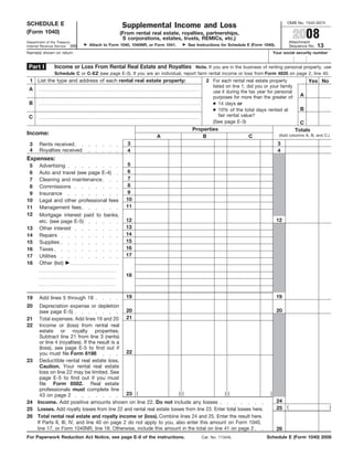 OMB No. 1545-0074
SCHEDULE E                                     Supplemental Income and Loss
                                                                                                                                     2008
(Form 1040)                                   (From rental real estate, royalties, partnerships,
                                               S corporations, estates, trusts, REMICs, etc.)
                                                                                                                                    Attachment
Department of the Treasury
                                                                                                                                                   13
                                Attach to Form 1040, 1040NR, or Form 1041.    See Instructions for Schedule E (Form 1040).
Internal Revenue Service (99)                                                                                                       Sequence No.
Name(s) shown on return                                                                                                    Your social security number


 Part I         Income or Loss From Rental Real Estate and Royalties Note. If you are in the business of renting personal property, use
                Schedule C or C-EZ (see page E-3). If you are an individual, report farm rental income or loss from Form 4835 on page 2, line 40.
 1 List the type and address of each rental real estate property:                      2 For each rental real estate property                Yes No
                                                                                         listed on line 1, did you or your family
 A                                                                                       use it during the tax year for personal
                                                                                                                                         A
                                                                                         purposes for more than the greater of:
                                                                                         ● 14 days or
 B
                                                                                         ● 10% of the total days rented at               B
                                                                                             fair rental value?
 C
                                                                                         (See page E-3)                                 C
                                                                                Properties                                            Totals
Income:                                                                                                                       (Add columns A, B, and C.)
                                                                A                   B                       C
                                                  3                                                                          3
 3     Rents received
 4     Royalties received                         4                                                                          4
Expenses:
                                                  5
 5     Advertising
                                                  6
 6     Auto and travel (see page E-4)
                                                  7
 7     Cleaning and maintenance
                                                  8
 8     Commissions
                                                  9
 9     Insurance
                                                 10
10     Legal and other professional fees
                                                 11
11     Management fees
12     Mortgage interest paid to banks,
                                                 12                                                                          12
       etc. (see page E-5)
                                                 13
       Other interest
13
                                                 14
14     Repairs
                                                 15
15     Supplies
                                                 16
       Taxes
16
                                                 17
17     Utilities
18     Other (list)

                                                 18



                                                 19                                                                          19
19     Add lines 5 through 18
20      Depreciation expense or depletion
                                                  20                                                                         20
        (see page E-5)
        Total expenses. Add lines 19 and 20 21
21
22      Income or (loss) from rental real
        estate or royalty properties.
        Subtract line 21 from line 3 (rents)
        or line 4 (royalties). If the result is a
        (loss), see page E-5 to find out if
                                                  22
        you must file Form 6198
23      Deductible rental real estate loss.
        Caution. Your rental real estate
        loss on line 22 may be limited. See
        page E-5 to find out if you must
        file Form 8582. Real estate
        professionals must complete line
                                                  23 (                   )(                    )(                      )
        43 on page 2
                                                                                                                             24
24    Income. Add positive amounts shown on line 22. Do not include any losses
                                                                                                                             25 (                          )
25    Losses. Add royalty losses from line 22 and rental real estate losses from line 23. Enter total losses here.
26    Total rental real estate and royalty income or (loss). Combine lines 24 and 25. Enter the result here.
      If Parts II, III, IV, and line 40 on page 2 do not apply to you, also enter this amount on Form 1040,
      line 17, or Form 1040NR, line 18. Otherwise, include this amount in the total on line 41 on page 2                     26
For Paperwork Reduction Act Notice, see page E-8 of the instructions.                                                Schedule E (Form 1040) 2008
                                                                                     Cat. No. 11344L
 