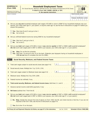 OMB No. 1545-1971
SCHEDULE H                                        Household Employment Taxes
(Form 1040)
                                                                                                                                2008
                                (For Social Security, Medicare, Withheld Income, and Federal Unemployment (FUTA) Taxes)
                                                      Attach to Form 1040, 1040NR, 1040-SS, or 1041.                         Attachment
Department of the Treasury
                                                                                                                                             44
                                                                 See separate instructions.
Internal Revenue Service (99)                                                                                                Sequence No.
Name of employer                                                                                                    Social security number


                                                                                                                    Employer identification number




 A     Did you pay any one household employee cash wages of $1,600 or more in 2008? (If any household employee was your
       spouse, your child under age 21, your parent, or anyone under age 18, see the line A instructions on page H-4 before you
       answer this question.)

            Yes. Skip lines B and C and go to line 1.
            No. Go to line B.

 B     Did you withhold federal income tax during 2008 for any household employee?

            Yes. Skip line C and go to line 5.
            No. Go to line C.

 C     Did you pay total cash wages of $1,000 or more in any calendar quarter of 2007 or 2008 to all household employees?
       (Do not count cash wages paid in 2007 or 2008 to your spouse, your child under age 21, or your parent.)

            No. Stop. Do not file this schedule.
            Yes. Skip lines 1-9 and go to line 10 on the back. (Calendar year taxpayers having no household employees in
                 2008 do not have to complete this form for 2008.)


 Part I        Social Security, Medicare, and Federal Income Taxes


                                                                                         1
 1     Total cash wages subject to social security taxes (see page H-4)

                                                                                                                      2
 2     Social security taxes. Multiply line 1 by 12.4% (.124)

                                                                                         3
 3     Total cash wages subject to Medicare taxes (see page H-4)

                                                                                                                      4
 4     Medicare taxes. Multiply line 3 by 2.9% (.029)

                                                                                                                      5
 5     Federal income tax withheld, if any

                                                                                                                      6
 6     Total social security, Medicare, and federal income taxes. Add lines 2, 4, and 5

                                                                                                                      7
 7     Advance earned income credit (EIC) payments, if any

                                                                                                                      8
 8     Net taxes (subtract line 7 from line 6)

 9     Did you pay total cash wages of $1,000 or more in any calendar quarter of 2007 or 2008 to all household employees?
       (Do not count cash wages paid in 2007 or 2008 to your spouse, your child under age 21, or your parent.)

            No. Stop. Include the amount from line 8 above on Form 1040, line 60, and check box b on that line. If you are not
                required to file Form 1040, see the line 9 instructions on page H-4.

            Yes. Go to line 10 on the back.

For Privacy Act and Paperwork Reduction Act Notice, see page H-7 of the instructions.                             Schedule H (Form 1040) 2008
                                                                                               Cat. No. 12187K
 