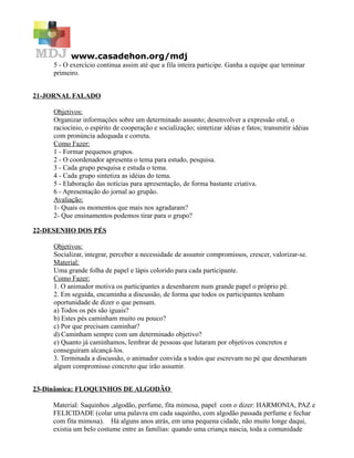 www.casadehon.org/mdj
5 - O exercício continua assim até que a fila inteira participe. Ganha a equipe que terminar
primeiro.
21-JORNAL FALADO
Objetivos:
Organizar informações sobre um determinado assunto; desenvolver a expressão oral, o
raciocínio, o espírito de cooperação e socialização; sintetizar idéias e fatos; transmitir idéias
com pronúncia adequada e correta.
Como Fazer:
1 - Formar pequenos grupos.
2 - O coordenador apresenta o tema para estudo, pesquisa.
3 - Cada grupo pesquisa e estuda o tema.
4 - Cada grupo sintetiza as idéias do tema.
5 - Elaboração das notícias para apresentação, de forma bastante criativa.
6 - Apresentação do jornal ao grupão.
Avaliação:
1- Quais os momentos que mais nos agradaram?
2- Que ensinamentos podemos tirar para o grupo?
22-DESENHO DOS PÉS
Objetivos:
Socializar, integrar, perceber a necessidade de assumir compromissos, crescer, valorizar-se.
Material:
Uma grande folha de papel e lápis colorido para cada participante.
Como Fazer:
1. O animador motiva os participantes a desenharem num grande papel o próprio pé.
2. Em seguida, encaminha a discussão, de forma que todos os participantes tenham
oportunidade de dizer o que pensam.
a) Todos os pés são iguais?
b) Estes pés caminham muito ou pouco?
c) Por que precisam caminhar?
d) Caminham sempre com um determinado objetivo?
e) Quanto já caminhamos, lembrar de pessoas que lutaram por objetivos concretos e
conseguiram alcançá-los.
3. Terminada a discussão, o animador convida a todos que escrevam no pé que desenharam
algum compromisso concreto que irão assumir.
23-Dinâmica: FLOQUINHOS DE ALGODÃO
Material: Saquinhos ,algodão, perfume, fita mimosa, papel com o dizer: HARMONIA, PAZ e
FELICIDADE (colar uma palavra em cada saquinho, com algodão passada perfume e fechar
com fita mimosa). Há alguns anos atrás, em uma pequena cidade, não muito longe daqui,
existia um belo costume entre as famílias: quando uma criança nascia, toda a comunidade
 