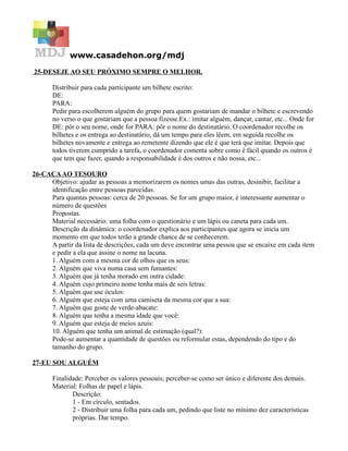 www.casadehon.org/mdj
25-DESEJE AO SEU PRÓXIMO SEMPRE O MELHOR.
Distribuir para cada participante um bilhete escrito:
DE:
PARA:
Pedir para escolherem alguém do grupo para quem gostariam de mandar o bilhete e escrevendo
no verso o que gostariam que a pessoa fizesse.Ex.: imitar alguém, dançar, cantar, etc... Onde for
DE: pôr o seu nome, onde for PARA: pôr o nome do destinatário. O coordenador recolhe os
bilhetes e os entrega ao destinatário, dá um tempo para eles lêem, em seguida recolhe os
bilhetes novamente e entrega ao remetente dizendo que ele é que terá que imitar. Depois que
todos tiverem cumprido a tarefa, o coordenador comenta sobre como é fácil quando os outros é
que tem que fazer, quando a responsabilidade é dos outros e não nossa, etc...
26-CAÇAAO TESOURO
Objetivo: ajudar as pessoas a memorizarem os nomes umas das outras, desinibir, facilitar a
identificação entre pessoas parecidas.
Para quantas pessoas: cerca de 20 pessoas. Se for um grupo maior, é interessante aumentar o
número de questões
Propostas.
Material necessário: uma folha com o questionário e um lápis ou caneta para cada um.
Descrição da dinâmica: o coordenador explica aos participantes que agora se inicia um
momento em que todos terão a grande chance de se conhecerem.
A partir da lista de descrições, cada um deve encontrar uma pessoa que se encaixe em cada item
e pedir a ela que assine o nome na lacuna.
1. Alguém com a mesma cor de olhos que os seus:
2. Alguém que viva numa casa sem fumantes:
3. Alguém que já tenha morado em outra cidade:
4. Alguém cujo primeiro nome tenha mais de seis letras:
5. Alguém que use óculos:
6. Alguém que esteja com uma camiseta da mesma cor que a sua:
7. Alguém que goste de verde-abacate:
8. Alguém que tenha a mesma idade que você:
9. Alguém que esteja de meios azuis:
10. Alguém que tenha um animal de estimação (qual?):
Pode-se aumentar a quantidade de questões ou reformular estas, dependendo do tipo e do
tamanho do grupo.
27-EU SOU ALGUÉM
Finalidade: Perceber os valores pessoais; perceber-se como ser único e diferente dos demais.
Material: Folhas de papel e lápis.
Descrição:
1 - Em círculo, sentados.
2 - Distribuir uma folha para cada um, pedindo que liste no mínimo dez características
próprias. Dar tempo.
 