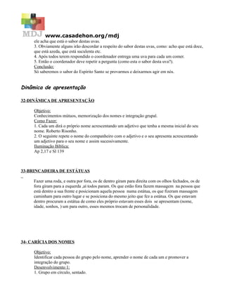 www.casadehon.org/mdj
ele acha que está o sabor destas uvas.
3. Obviamente alguns irão descordar a respeito do sabor destas uvas, como: acho que está doce,
que está azeda, que está suculenta etc.
4. Após todos terem respondido o coordenador entrega uma uva para cada um comer.
5. Então o coordenador deve repetir a pergunta (como esta o sabor desta uva?).
Conclusão:
Só saberemos o sabor do Espírito Santo se provarmos e deixarmos agir em nós.
Dinâmica de apresentação
32-DINÂMICA DE APRESENTAÇÃO
Objetivo:
Conhecimentos mútuos, memorização dos nomes e integração grupal.
Como Fazer:
1. Cada um dirá o próprio nome acrescentando um adjetivo que tenha a mesma inicial do seu
nome. Roberto Risonho.
2. O seguinte repete o nome do companheiro com o adjetivo e o seu apresenta acrescentando
um adjetivo para o seu nome e assim sucessivamente.
Iluminação Bíblica:
Ap 2,17 e Sl 139
33-BRINCADEIRA DE ESTÁTUAS
Fazer uma roda, e outra por fora, os de dentro giram para direita com os olhos fechados, os de
fora giram para a esquerda ,aí todos param. Os que estão fora fazem massagem na pessoa que
está dentro a sua frente e posicionam aquela pessoa numa estátua, os que fizeram massagem
caminham para outro lugar e se posiciona do mesmo jeito que fez a estátua. Os que estavam
dentro procuram a estátua de como eles próprio estavam esses dois se apresentam (nome,
idade, sonhos, ) um para outro, esses mesmos trocam de personalidade.
34- CARÍCIA DOS NOMES
Objetivo:
Identificar cada pessoa do grupo pelo nome, aprender o nome de cada um e promover a
integração do grupo.
Desenvolvimento 1:
1. Grupo em círculo, sentado.
 