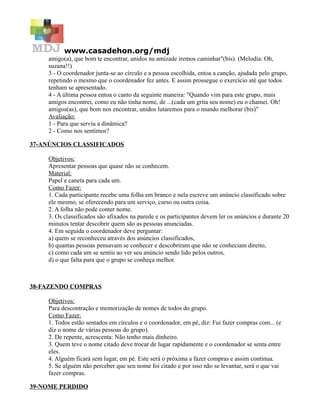 www.casadehon.org/mdj
amigo(a), que bom te encontrar, unidos na amizade iremos caminhar"(bis). (Melodia: Oh,
suzana!!)
3 - O coordenador junta-se ao círculo e a pessoa escolhida, entoa a canção, ajudada pelo grupo,
repetindo o mesmo que o coordenador fez antes. E assim prossegue o exercício até que todos
tenham se apresentado.
4 - A última pessoa entoa o canto da seguinte maneira: "Quando vim para este grupo, mais
amigos encontrei, como eu não tinha nome, de ...(cada um grita seu nome) eu o chamei. Oh!
amigos(as), que bom nos encontrar, unidos lutaremos para o mundo melhorar (bis)"
Avaliação:
1 - Para que serviu a dinâmica?
2 - Como nos sentimos?
37-ANÚNCIOS CLASSIFICADOS
Objetivos:
Apresentar pessoas que quase não se conhecem.
Material:
Papel e caneta para cada um.
Como Fazer:
1. Cada participante recebe uma folha em branco e nela escreve um anúncio classificado sobre
ele mesmo, se oferecendo para um serviço, curso ou outra coisa.
2. A folha não pode conter nome.
3. Os classificados são afixados na parede e os participantes devem ler os anúncios e durante 20
minutos tentar descobrir quem são as pessoas anunciadas.
4. Em seguida o coordenador deve perguntar:
a) quem se reconheceu através dos anúncios classificados,
b) quantas pessoas pensavam se conhecer e descobriram que não se conheciam direito,
c) como cada um se sentiu ao ver seu anúncio sendo lido pelos outros,
d) o que falta para que o grupo se conheça melhor.
38-FAZENDO COMPRAS
Objetivos:
Para descontração e memorização de nomes de todos do grupo.
Como Fazer:
1. Todos estão sentados em círculos e o coordenador, em pé, diz: Fui fazer compras com... (e
diz o nome de várias pessoas do grupo).
2. De repente, acrescenta: Não tenho mais dinheiro.
3. Quem teve o nome citado deve trocar de lugar rapidamente e o coordenador se senta entre
eles.
4. Alguém ficará sem lugar, em pé. Este será o próxima a fazer compras e assim continua.
5. Se alguém não perceber que seu nome foi citado e por isso não se levantar, será o que vai
fazer compras.
39-NOME PERDIDO
 