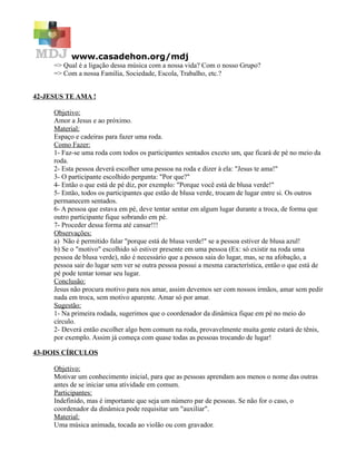 www.casadehon.org/mdj
=> Qual é a ligação dessa música com a nossa vida? Com o nosso Grupo?
=> Com a nossa Família, Sociedade, Escola, Trabalho, etc.?
42-JESUS TE AMA !
Objetivo:
Amor a Jesus e ao próximo.
Material:
Espaço e cadeiras para fazer uma roda.
Como Fazer:
1- Faz-se uma roda com todos os participantes sentados exceto um, que ficará de pé no meio da
roda.
2- Esta pessoa deverá escolher uma pessoa na roda e dizer à ela: "Jesus te ama!"
3- O participante escolhido pergunta: "Por que?"
4- Então o que está de pé diz, por exemplo: "Porque você está de blusa verde!"
5- Então, todos os participantes que estão de blusa verde, trocam de lugar entre si. Os outros
permanecem sentados.
6- A pessoa que estava em pé, deve tentar sentar em algum lugar durante a troca, de forma que
outro participante fique sobrando em pé.
7- Proceder dessa forma até cansar!!!
Observações:
a) Não é permitido falar "porque está de blusa verde!" se a pessoa estiver de blusa azul!
b) Se o "motivo" escolhido só estiver presente em uma pessoa (Ex: só existir na roda uma
pessoa de blusa verde), não é necessário que a pessoa saia do lugar, mas, se na afobação, a
pessoa sair do lugar sem ver se outra pessoa possui a mesma característica, então o que está de
pé pode tentar tomar seu lugar.
Conclusão:
Jesus não procura motivo para nos amar, assim devemos ser com nossos irmãos, amar sem pedir
nada em troca, sem motivo aparente. Amar só por amar.
Sugestão:
1- Na primeira rodada, sugerimos que o coordenador da dinâmica fique em pé no meio do
círculo.
2- Deverá então escolher algo bem comum na roda, provavelmente muita gente estará de tênis,
por exemplo. Assim já começa com quase todas as pessoas trocando de lugar!
43-DOIS CÍRCULOS
Objetivo:
Motivar um conhecimento inicial, para que as pessoas aprendam aos menos o nome das outras
antes de se iniciar uma atividade em comum.
Participantes:
Indefinido, mas é importante que seja um número par de pessoas. Se não for o caso, o
coordenador da dinâmica pode requisitar um "auxiliar".
Material:
Uma música animada, tocada ao violão ou com gravador.
 