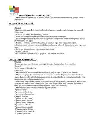 www.casadehon.org/mdj
3. Deixá-la assim e pedir que as pessoas falem o que sentiram ou observaram, quando viram a
experiência.
9-COMPRIMIDO PARAA FÉ
Material:
Três copos com água. Três comprimidos efervescentes. (aqueles com envelope tipo sonrisal)
Como Fazer:
1. Colocar três copos com água sobre a mesa.
2. Pegar três comprimidos efervescentes, ainda dentro da embalagem.
3. Pedir para prestarem atenção e colocar o primeiro comprimido com a embalagem ao lado do
primeiro copo com água.
4. Colocar o segundo comprimido dentro do segundo copo, mas com a embalagem.
5. Por fim, retirar o terceiro comprimido da embalagem e colocá-lo dentro do terceiro copo com
água.
6. Pedir que os participantes digam o que observaram.
Utilidade Pastoral:
Nós, Templo do Espírito Santo. A graça de Deus na vida do cristão.
10-CONSTRUÇÃO DO BONECO
Objetivo:
Mostrar que tudo que é feito em equipe participativa fica mais bem-feito e melhor.
Material:
Pincel, tesoura e fita adesiva.
Como Fazer:
1. O coordenador da dinâmica deve montar dois grupos, com 13 pessoas em casa um.
2. O primeiro grupo deverá montar um boneco, usando folhas de jornal, mas trabalhando em
equipe. Para isso, deverá trabalhar em um conto da sala onde não possam ser visualizados pelas
pessoas que não participam dos grupos.
3. O segundo grupo deverá montar o mesmo boneco. Cada pessoa do grupo deverá confeccionar
uma parte do boneco, onde não poderão dizer para ninguém que parte é a sua e nem mostrar
(para que isto ocorra e recomendado que sentem longe um dos outros).
4. O Boneco deve ser confeccionado na seguinte ordem:
1ª pessoa: cabeça.
2ª pessoa: orelha direita.
3ª pessoa: orelha esquerda.
4ª pessoa: pescoço.
5ª pessoa: corpo (tronco).
6ª pessoa: braço direito.
7ª pessoa: braço esquerdo.
8ª pessoa: mão direita.
9ª pessoa: mão esquerda.
10ª pessoa: perna direita.
11ª pessoa: perna esquerda.
12ª pessoa: pé direito.
 
