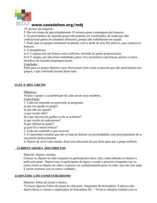 www.casadehon.org/mdj
13ª pessoa: pé esquerdo.
5. Dar um tempo de aproximadamente 10 minutos para a montagem dos bonecos.
6. Os participantes do segundo grupo não poderão ser visualizados, de modo que irão
confeccionar partes de tamanhos diferentes, porque não trabalharam em equipe.
7. Pedir para as equipes montarem na parede, com a ajuda de uma fita adesiva, seus respectivos
bonecos.
8. Conseqüências:
a) A 1ª equipe terá um boneco mais uniforme, formado de partes proporcionais;
b) A 2ª equipe, por não terem trabalhado juntos. Fez seu boneco com braços, pernas e outros
membros de tamanho desproporcionais.
Conclusão:
Pedir para os grupos falarem o que observaram, bem como as pessoas que não participaram dos
grupos, e que conclusão tiraram disso tudo.
11-EU E MEU GRUPO
Objetivos:
Avaliar o grupo e a contribuição de cada um de seus membros.
Como Fazer:
1. Cada um responde em particular às perguntas:
a) que me agrada no grupo?
b) que não me agrada?
c) que recebo dele?
d) o que deixaria de ganhar se ele se acabasse?
e) que recebo de cada pessoa?
f) que ofereço ao grupo?
g) qual foi a maior tristeza?
2. Cada um responde o que escreveu.
3. É importante ressaltar que não se trata de discutir em profundidade, mas principalmente de se
escutarem reciprocamente.
4. Depois de ouvir todo mundo, fazer uma discussão do que fazer para que o grupo melhore.
12-BRINCADEIRA DOS OBJETOS
Material: objetos variados
Colocar os objetos no chão enquanto os participantes (dois, três), estão olhando os objetos e
pedir para pisar . Depois tirar os participante do lugar e vendar o primeiro (enquanto isso os
outros tiram os objetos do chão). A pessoa vai cuidadosamente pisar no chão, mas não tem nada.
E assim continua com os outros vendados.
13-DINÂMICA DO COMPANHEIRISMO
Material: folhas de jornal e música .
*Colocar algumas folhas de jornal no chão para integrantes da brincadeira. A música alta,
depois baixa o volume e organizador da brincadeira diz – “O navio afundou cuidado com os
 