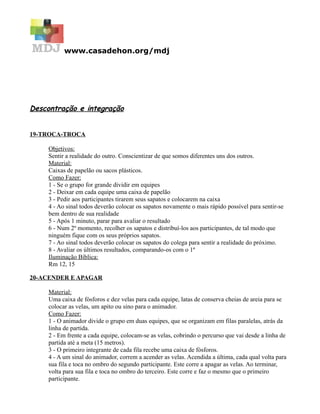 www.casadehon.org/mdj
Descontração e integração
19-TROCA-TROCA
Objetivos:
Sentir a realidade do outro. Conscientizar de que somos diferentes uns dos outros.
Material:
Caixas de papelão ou sacos plásticos.
Como Fazer:
1 - Se o grupo for grande dividir em equipes
2 - Deixar em cada equipe uma caixa de papelão
3 - Pedir aos participantes tirarem seus sapatos e colocarem na caixa
4 - Ao sinal todos deverão colocar os sapatos novamente o mais rápido possível para sentir-se
bem dentro de sua realidade
5 - Após 1 minuto, parar para avaliar o resultado
6 - Num 2º momento, recolher os sapatos e distribuí-los aos participantes, de tal modo que
ninguém fique com os seus próprios sapatos.
7 - Ao sinal todos deverão colocar os sapatos do colega para sentir a realidade do próximo.
8 - Avaliar os últimos resultados, comparando-os com o 1º
Iluminação Bíblica:
Rm 12, 15
20-ACENDER E APAGAR
Material:
Uma caixa de fósforos e dez velas para cada equipe, latas de conserva cheias de areia para se
colocar as velas, um apito ou sino para o animador.
Como Fazer:
1 - O animador divide o grupo em duas equipes, que se organizam em filas paralelas, atrás da
linha de partida.
2 - Em frente a cada equipe, colocam-se as velas, cobrindo o percurso que vai desde a linha de
partida até a meta (15 metros).
3 - O primeiro integrante de cada fila recebe uma caixa de fósforos.
4 - A um sinal do animador, correm a acender as velas. Acendida a última, cada qual volta para
sua fila e toca no ombro do segundo participante. Este corre a apagar as velas. Ao terminar,
volta para sua fila e toca no ombro do terceiro. Este corre e faz o mesmo que o primeiro
participante.
 