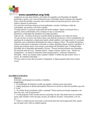 www.casadehon.org/mdj
       comparecia na casa desta família e ali recebia um saquinho com floquinhos de algodão
       perfumado e quente, com votos de harmonia, paz e felicidade. Quem recebesse este saquinho
       tinha a tarefa de partilhar o presente com o maior número de pessoas possível, assim seus
       sonhos e desejos se realizavam.
       Um certo dia, uma bruxa chegou ao local quebrando o encanto. Enfeitiçou o líder da
       comunidade, que proibiu o uso deste costume.
        O tempo passou e as pessoas esquecendo tão bonita tradição. Alguns se tornaram frios e
       egoístas, outros conformados com a situação em que se encontravam.
       Harmonia e a felicidade tão abundante em tempos passados.
       Tudo em vão... O esforço de poucos se perdia diante da ganância e do ciúme de muitos.
        Eis que um dia, ao nascer uma linda criança, uma fada por ali passava e ficou compadecida. Na
       esperança de reconquistar a alegria para àquela cidade espalhou o pó mágico pelo ar e escondeu
       saquinhos com os floquinhos perfumados por todos os lugares e disse: “No mundo dos homens
       é preciso redescobrir a esperança, reinventar os sonhos, partilhara alegria, buscar o equilíbrio. A
       criança que acaba de nascer, traz consigo os presságios de felicidade e paz. O símbolo desta
       felicidade são os floquinhos perfumados. Procure... Procure incansavelmente seus floquinhos...
       Ele está bem perto de você... Quando achá-lo, troque-o muitas, muitas vezes... Abrace seu
       companheiro... Ao abraça-lo transmita muita energia positiva, muita paz, harmonia e
       felicidade... Deixe seu coração sentir a grande verdade: É melhor dar que receber. Esta é a
       receita da verdadeira felicidade...”
        Fazer como no texto fala (esconder os floquinhos. E depois quando achar trocar muitas
       vezes).




24-LOBO E OVELHAS
     Objetivos:
     Estimular a participação nas reuniões e trabalhos.
     Como Fazer:
     1 - O coordenador da dinâmica escolhe um jogador e demarca uma zona neutra.
     2 - Depois pede para os demais participantes fazerem um círculo ao redor do escolhido, que será
     o "Lobo".
     3 - As ovelhas ficam circulando o lobo e cantando "Vamos passear no bosque enquanto o seu
     lobo não vem, você já está pronto?"
     4 - A cada pergunta o lobo inventa uma nova desculpa, do tipo "não ainda estou me vestindo",
     assim, após retardar o início do jogo, até que, de surpresa, ele grita: "estou pronto, e lá vou
     eu!..."
     5 - Todas as ovelhas devem correr para a zona neutra para não serem pegas pelo lobo, aquela
     que ele pegar será o lobo na rodada seguinte.
 