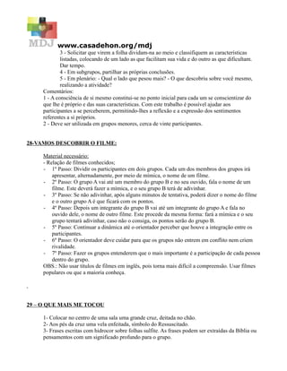 www.casadehon.org/mdj
             3 - Solicitar que virem a folha dividam-na ao meio e classifiquem as características
             listadas, colocando de um lado as que facilitam sua vida e do outro as que dificultam.
             Dar tempo.
             4 - Em subgrupos, partilhar as próprias conclusões.
             5 - Em plenário: - Qual o lado que pesou mais? - O que descobriu sobre você mesmo,
             realizando a atividade?
     Comentários:
     1 - A consciência de si mesmo constitui-se no ponto inicial para cada um se conscientizar do
     que lhe é próprio e das suas características. Com este trabalho é possível ajudar aos
     participantes a se perceberem, permitindo-lhes a reflexão e a expressão dos sentimentos
     referentes a si próprios.
     2 - Deve ser utilizada em grupos menores, cerca de vinte participantes.


28-VAMOS DESCOBRIR O FILME:

     Material necessário:
     - Relação de filmes conhecidos;
     - 1º Passo: Dividir os participantes em dois grupos. Cada um dos membros dos grupos irá
         apresentar, alternadamente, por meio de mímica, o nome de um filme.
     - 2º Passo: O grupo A vai até um membro do grupo B e no seu ouvido, fala o nome de um
         filme. Este deverá fazer a mímica, e o seu grupo B terá de adivinhar.
     - 3º Passo: Se não adivinhar, após alguns minutos de tentativa, poderá dizer o nome do filme
         e o outro grupo A é que ficará com os pontos.
     - 4º Passo: Depois um integrante do grupo B vai até um integrante do grupo A e fala no
         ouvido dele, o nome de outro filme. Este procede da mesma forma: fará a mímica e o seu
         grupo tentará adivinhar, caso não o consiga, os pontos serão do grupo B.
     - 5º Passo: Continuar a dinâmica até o orientador perceber que houve a integração entre os
         participantes.
     - 6º Passo: O orientador deve cuidar para que os grupos não entrem em conflito nem criem
         rivalidade.
     - 7º Passo: Fazer os grupos entenderem que o mais importante é a participação de cada pessoa
         dentro do grupo.
     OBS.: Não usar títulos de filmes em inglês, pois torna mais difícil a compreensão. Usar filmes
     populares ou que a maioria conheça.




29 – O QUE MAIS ME TOCOU

     1- Colocar no centro de uma sala uma grande cruz, deitada no chão.
     2- Aos pés da cruz uma vela enfeitada, símbolo do Ressuscitado.
     3- Frases escritas com hidrocor sobre folhas sulfite. As frases podem ser extraídas da Bíblia ou
     pensamentos com um significado profundo para o grupo.
 
