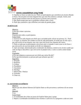 www.casadehon.org/mdj
       4- Espalhar as frases ao redor da cruz. Pedir aos participantes que caminhem em círculo olhando
       as frases. Devem parar em torno daquela frase que mais lhes chamou a atenção. Assim, num
       mesmo grupo teríamos mais de uma pessoa ou mesmo uma só pessoa.
       5- Dar algum tempo para que os grupinhos reflitam sobre a frase.
       6- Pedir que comentem o que refletiram com todos do grande grupo.

30-RÓTULOS

       Objetivo:
       Como devo tratar o próximo.
       Material:
       Etiquetas para todos os participantes.
       Como Fazer:
       1- Escrever em cada etiqueta um rótulo que a sociedade pode colocar nas pessoas. Ex.: Nerd
       2- A seguir, as etiquetas são coladas na testa de cada participante, de modo que ele não veja o
       que está escrito na sua etiqueta, mas veja o que está escrito nas etiquetas dos outros.
       3- Pede-se então que os participantes conversem entre si tratando o outro como se ele fosse o
       que está escrito em sua testa (pode-se dividir em subgrupos).
       4- Após um tempo, determinado pelo coordenador da dinâmica, sentar-se em círculo e pedir que
       cada um diga se descobriu o que está escrito na própria testa, e como se sentiu sendo tratado
       assim.
       Conclusão:
       a) Por que julgamos as pessoas por um rótulo que outros lhe põe?
       b) Por que discriminamos as pessoas pelo que achamos que são?
       Sugestões:
       1- Drogado
       2- Roqueiro
       3- Criança
       4- Presidiário
       5- Alcoólatra
       6- Mendigo
       7- Mauricinho / Patrícia
       8- Tristonho
       9- Chato etc.




31- SENTINDO O ESPÍRITO
      Objetivo:
      Mostra que não adianta falarmos do Espírito Santo se não provarmos e sentirmos ele em nossas
      vidas.
      Material:
      Uvas.
      Como Fazer:
      1. O coordenador deve falar um pouco do Espírito Santo para o grupo.
      2. Depois o coordenador da dinâmica deve mostrar o cacho de uva e perguntar a cada um como
 