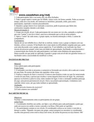 www.casadehon.org/mdj
     2. Cada participante fala o seu nome alto, de olhos fechados.
     3. Todo o grupo repete o nome que foi falado, várias vezes, de forma cantada. Todos ao mesmo
     tempo, cada um a seu modo, até sentirem-se satisfeitos, passando, então, para outro
     participante, repetindo o mesmo procedimento.
     4. Quando o grupo inteiro tiver realizado o exercício, pedir às pessoas que falem dos
     sentimentos surgidos durante a atividade.
     Desenvolvimento 2:
     1. Grupo em círculo, de pé. Cada participante diz seu nome em voz alta, cantando-o explicar
     que esse "cantar" é um novo ritmo, uma nova entonação que se dá ao nome próprio.
     2. Após o "canto" de cada nome, o grupo repete, na mesma entonação e ritmo, o cantar do
     companheiro.
     Comentários:
     Apesar de ser um trabalho leve e fácil de se realizar, muitas vezes o grupo se depara com sua
     timidez, crítica e censura. O facilitador deve estar atento às dificuldades surgidas para que, junto
     com uma discussão com o grupo, possa superá-las. É um trabalho a ser realizado nas fases
     iniciais do processo grupal, como uma atividade de apresentação, facilitando o conhecimento e
     a memorização dos nomes de cada participante e servindo como dinâmica de aquecimento.
     Outra ocasião em que pode ser aplicada é quando o grupo está envolvido em questões tensas e o
     facilitador sente a necessidade de modificar o clima.

35-CESTAS DE FRUTAS

     Material:
     Uma cadeira para cada participante.
     Como Fazer:
     1. O animador convida os presentes a sentarem-se formando um círculo e dá a cada um o nome
     de uma fruta. Os nomes das frutas são repetidos várias vezes.
     2. Explica a maneira de fazer o exercício: Conta-se uma história e toda vez que for mencionado
     o nome de uma fruta, a pessoa que recebeu o nome daquela fruta troca de lugar. Se, entretanto,
     aparecer na história a palavra cesta, todos mudam de lugar. Como o animador também participa
     do jogo, uma pessoa permanecerá em pé e fará a sua própria apresentação. A dinâmica será
     repetida várias vezes, até que todos tenham se apresentado.
     Avaliação:
     1) Que proveito tiramos do exercício?
     2) Como estamos nos sentindo?

36-CARTÃO MUSICAL

     Objetivos:
     Facilitar o relacionamento entre os participantes de um grupo.
     como Fazer:
     1 - Coordenador distribui um cartão, um lápis e um alfinete para cada participante e pede que
     cada um escreva no cartão o nome e prenda-o na blusa. (Não pode ser apelido)
     2 - Os participantes sentam-se em círculo. O coordenador coloca-se no centro e convida os
     demais a cantar: "Quando vim para este grupo, um(a) amigo(a) eu encontrei (o coordenador
     escolhe uma pessoa) como estava ele(a) sem nome, de (nome da pessoa) eu o(a) chamei. Oh!
 