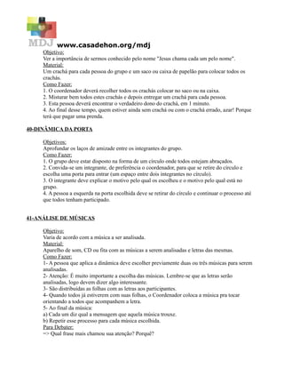 www.casadehon.org/mdj
     Objetivo:
     Ver a importância de sermos conhecido pelo nome "Jesus chama cada um pelo nome".
     Material:
     Um crachá para cada pessoa do grupo e um saco ou caixa de papelão para colocar todos os
     crachás.
     Como Fazer:
     1. O coordenador deverá recolher todos os crachás colocar no saco ou na caixa.
     2. Misturar bem todos estes crachás e depois entregar um crachá para cada pessoa.
     3. Esta pessoa deverá encontrar o verdadeiro dono do crachá, em 1 minuto.
     4. Ao final desse tempo, quem estiver ainda sem crachá ou com o crachá errado, azar! Porque
     terá que pagar uma prenda.

40-DINÂMICA DA PORTA

     Objetivos:
     Aprofundar os laços de amizade entre os integrantes do grupo.
     Como Fazer:
     1. O grupo deve estar disposto na forma de um círculo onde todos estejam abraçados.
     2. Convida-se um integrante, de preferência o coordenador, para que se retire do círculo e
     escolha uma porta para entrar (um espaço entre dois integrantes no círculo).
     3. O integrante deve explicar o motivo pelo qual os escolheu e o motivo pelo qual está no
     grupo.
     4. A pessoa a esquerda na porta escolhida deve se retirar do círculo e continuar o processo até
     que todos tenham participado.


41-ANÁLISE DE MÚSICAS

     Objetivo:
     Varia de acordo com a música a ser analisada.
     Material:
     Aparelho de som, CD ou fita com as músicas a serem analisadas e letras das mesmas.
     Como Fazer:
     1- A pessoa que aplica a dinâmica deve escolher previamente duas ou três músicas para serem
     analisadas.
     2- Atenção: É muito importante a escolha das músicas. Lembre-se que as letras serão
     analisadas, logo devem dizer algo interessante.
     3- São distribuídas as folhas com as letras aos participantes.
     4- Quando todos já estiverem com suas folhas, o Coordenador coloca a música pra tocar
     orientando a todos que acompanhem a letra.
     5- Ao final da música:
     a) Cada um diz qual a mensagem que aquela música trouxe.
     b) Repetir esse processo para cada música escolhida.
     Para Debater:
     => Qual frase mais chamou sua atenção? Porquê?
 
