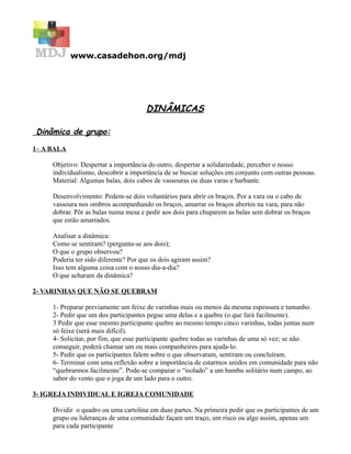 www.casadehon.org/mdj




                                      DINÂMICAS

Dinâmica de grupo:

1– A BALA

     Objetivo: Despertar a importância do outro, despertar a solidariedade, perceber o nosso
     individualismo, descobrir a importância de se buscar soluções em conjunto com outras pessoas.
     Material: Algumas balas, dois cabos de vassouras ou duas varas e barbante.

     Desenvolvimento: Pedem-se dois voluntários para abrir os braços. Por a vara ou o cabo de
     vassoura nos ombros acompanhando os braços, amarrar os braços abertos na vara, para não
     dobrar. Pôr as balas numa mesa e pedir aos dois para chuparem as balas sem dobrar os braços
     que estão amarrados.

     Analisar a dinâmica:
     Como se sentiram? (pergunta-se aos dois);
     O que o grupo observou?
     Poderia ter sido diferente? Por que os dois agiram assim?
     Isso tem alguma coisa com o nosso dia-a-dia?
     O que acharam da dinâmica?

2- VARINHAS QUE NÃO SE QUEBRAM

     1- Preparar previamente um feixe de varinhas mais ou menos da mesma espessura e tamanho.
     2- Pedir que um dos participantes pegue uma delas e a quebre (o que fará facilmente).
     3 Pedir que esse mesmo participante quebre ao mesmo tempo cinco varinhas, todas juntas num
     só feixe (será mais difícil).
     4- Solicitar, por fim, que esse participante quebre todas as varinhas de uma só vez; se não
     conseguir, poderá chamar um ou mais companheiros para ajuda-lo.
     5- Pedir que os participantes falem sobre o que observaram, sentiram ou concluíram.
     6- Terminar com uma reflexão sobre a importância de estarmos unidos em comunidade para não
     “quebrarmos facilmente”. Pode-se comparar o “isolado” a um bambu solitário num campo, ao
     sabor do vento que o joga de um lado para o outro.

3- IGREJA INDIVIDUAL E IGREJA COMUNIDADE

     Dividir o quadro ou uma cartolina em duas partes. Na primeira pedir que os participantes de um
     grupo ou lideranças de uma comunidade façam um traço, um risco ou algo assim, apenas um
     para cada participante
 