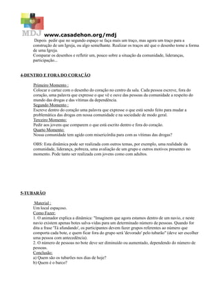 www.casadehon.org/mdj
     Depois pedir que no segundo espaço se faça mais um traço, mas agora um traço para a
    construção de um Igreja, ou algo semelhante. Realizar os traços até que o desenho tome a forma
    de uma Igreja.
    Comparar os desenhos e refletir um, pouco sobre a situação da comunidade, lideranças,
    participação...


4-DENTRO E FORA DO CORAÇÃO

    Primeiro Momento :
    Colocar o cartaz com o desenho do coração no centro da sala. Cada pessoa escreve, fora do
    coração, uma palavra que expresse o que vê e ouve das pessoas da comunidade a respeito do
    mundo das drogas e das vítimas da dependência.
    Segundo Momento :
    Escreve dentro do coração uma palavra que expresse o que está sendo feito para mudar a
    problemática das drogas em nossa comunidade e na sociedade de modo geral.
    Terceiro Momento:
    Pedir aos jovens que comparem o que está escrito dentro e fora do coração.
    Quarto Momento:
    Nossa comunidade tem agido com misericórdia para com as vítimas das drogas?

    OBS: Esta dinâmica pode ser realizada com outros temas, por exemplo, uma realidade da
    comunidade, liderança, pobreza, uma avaliação de um grupo e outros motivos presentes no
    momento. Pode tanto ser realizada com jovens como com adultos.




5-TUBARÃO

     Material :
    Um local espaçoso.
    Como Fazer:
    1. O animador explica a dinâmica: "Imaginem que agora estamos dentro de um navio, e neste
    navio existem apenas botes salva-vidas para um determinado número de pessoas. Quando for
    dita a frase 'Tá afundando', os participantes devem fazer grupos referentes ao número que
    comporta cada bote, e quem ficar fora do grupo será 'devorado' pelo tubarão" (deve ser escolher
    uma pessoa com antecedência).
    2. O número de pessoas no bote deve ser diminuído ou aumentado, dependendo do número de
    pessoas.
    Conclusão:
    a) Quem são os tubarões nos dias de hoje?
    b) Quem é o barco?
 