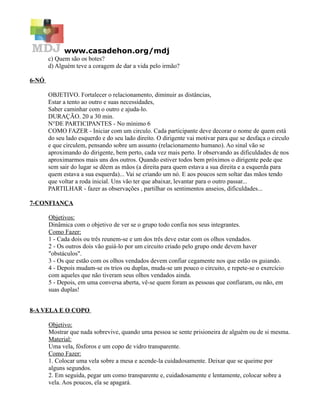 www.casadehon.org/mdj
       c) Quem são os botes?
       d) Alguém teve a coragem de dar a vida pelo irmão?

6-NÓ

       OBJETIVO. Fortalecer o relacionamento, diminuir as distâncias,
       Estar a tento ao outro e suas necessidades,
       Saber caminhar com o outro e ajuda-lo.
       DURAÇÃO. 20 a 30 min.
       N°DE PARTICIPANTES - No mínimo 6
       COMO FAZER - Iniciar com um circulo. Cada participante deve decorar o nome de quem está
       do seu lado esquerdo e do seu lado direito. O dirigente vai motivar para que se desfaça o circulo
       e que circulem, pensando sobre um assunto (relacionamento humano). Ao sinal vão se
       aproximando do dirigente, bem perto, cada vez mais perto. Ir observando as dificuldades de nos
       aproximarmos mais uns dos outros. Quando estiver todos bem próximos o dirigente pede que
       sem sair do lugar se dêem as mãos (a direita para quem estava a sua direita e a esquerda para
       quem estava a sua esquerda)... Vai se criando um nó. E aos poucos sem soltar das mãos tendo
       que voltar a roda inicial. Uns vão ter que abaixar, levantar para o outro passar...
       PARTILHAR - fazer as observações , partilhar os sentimentos anseios, dificuldades...

7-CONFIANÇA

       Objetivos:
       Dinâmica com o objetivo de ver se o grupo todo confia nos seus integrantes.
       Como Fazer:
       1 - Cada dois ou três reunem-se e um dos três deve estar com os olhos vendados.
       2 - Os outros dois vão guiá-lo por um circuito criado pelo grupo onde devem haver
       "obstáculos".
       3 - Os que estão com os olhos vendados devem confiar cegamente nos que estão os guiando.
       4 - Depois mudam-se os trios ou duplas, muda-se um pouco o circuito, e repete-se o exercício
       com aqueles que não tiveram seus olhos vendados ainda.
       5 - Depois, em uma conversa aberta, vê-se quem foram as pessoas que confiaram, ou não, em
       suas duplas!


8-A VELA E O COPO

       Objetivo:
       Mostrar que nada sobrevive, quando uma pessoa se sente prisioneira de alguém ou de si mesma.
       Material:
       Uma vela, fósforos e um copo de vidro transparente.
       Como Fazer:
       1. Colocar uma vela sobre a mesa e acende-la cuidadosamente. Deixar que se queime por
       alguns segundos.
       2. Em seguida, pegar um como transparente e, cuidadosamente e lentamente, colocar sobre a
       vela. Aos poucos, ela se apagará.
 