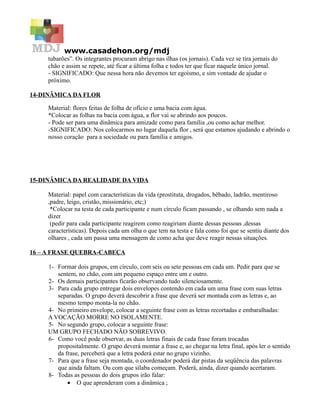 www.casadehon.org/mdj
     tubarões”. Os integrantes procuram abrigo nas ilhas (os jornais). Cada vez se tira jornais do
     chão e assim se repete, até ficar a última folha e todos ter que ficar naquele único jornal.
     - SIGNIFICADO: Que nessa hora não devemos ter egoísmo, e sim vontade de ajudar o
     próximo.

14-DINÂMICA DA FLOR

     Material: flores feitas de folha de ofício e uma bacia com água.
     *Colocar as folhas na bacia com água, a flor vai se abrindo aos poucos.
     - Pode ser para uma dinâmica para amizade como para família ,ou como achar melhor.
     -SIGNIFICADO: Nos colocarmos no lugar daquela flor , será que estamos ajudando e abrindo o
     nosso coração para a sociedade ou para família e amigos.




15-DINÂMICA DA REALIDADE DA VIDA

     Material: papel com características da vida (prostituta, drogados, bêbado, ladrão, mentiroso
     ,padre, leigo, cristão, missionário, etc;)
      *Colocar na testa de cada participante e num círculo ficam passando , se olhando sem nada a
     dizer
      (pedir para cada participante reagirem como reagiriam diante dessas pessoas ,dessas
     características). Depois cada um olha o que tem na testa e fala como foi que se sentiu diante dos
     olhares , cada um passa uma mensagem de como acha que deve reagir nessas situações.

16 – A FRASE QUEBRA-CABEÇA

     1- Formar dois grupos, em círculo, com seis ou sete pessoas em cada um. Pedir para que se
        sentem, no chão, com um pequeno espaço entre um e outro.
     2- Os demais participantes ficarão observando tudo silenciosamente.
     3- Para cada grupo entregar dois envelopes contendo em cada um uma frase com suas letras
        separadas. O grupo deverá descobrir a frase que deverá ser montada com as letras e, ao
        mesmo tempo monta-la no chão.
     4- No primeiro envelope, colocar a seguinte frase com as letras recortadas e embaralhadas:
     A VOCAÇÃO MORRE NO ISOLAMENTE.
     5- No segundo grupo, colocar a seguinte frase:
     UM GRUPO FECHADO NÃO SOBREVIVO.
     6- Como você pode observar, as duas letras finais de cada frase foram trocadas
        propositalmente. O grupo deverá montar a frase e, ao chegar na letra final, após ler o sentido
        da frase, perceberá que a letra poderá estar no grupo vizinho.
     7- Para que a frase seja montada, o coordenador poderá dar pistas da seqüência das palavras
        que ainda faltam. Ou com que sílaba começam. Poderá, ainda, dizer quando acertaram.
     8- Todas as pessoas do dois grupos irão falar:
            • O que aprenderam com a dinâmica ;
 