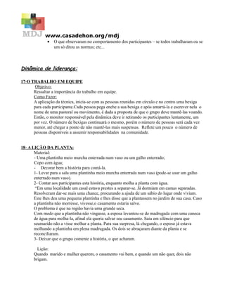 www.casadehon.org/mdj
              •   O que observaram no comportamento dos participantes – se todos trabalharam ou se
                  um só ditou as normas; etc...



Dinâmica de liderança:

17-O TRABALHO EM EQUIPE
       Objetivo:
      Ressaltar a importância do trabalho em equipe.
      Como Fazer:
      A aplicação da técnica, inicia-se com as pessoas reunidas em círculo e no centro uma bexiga
      para cada participante.Cada pessoa pega enche a sua bexiga e após amarrá-la e escrever nela o
      nome de uma pastoral ou movimento, é dada a proposta de que o grupo deve mantê-las voando.
      Então, o monitor responsável pela dinâmica deve ir retirando os participantes lentamente, um
      por vez. O número de bexigas continuará o mesmo, porém o número de pessoas será cada vez
      menor, até chegar a ponto de não mantê-las mais suspensas. Reflete um pouco o número de
      pessoas disponíveis a assumir responsabilidades na comunidade.


18- A LIÇÃO DA PLANTA:
       Material:
       - Uma plantinha meio murcha enterrada num vaso ou um galho enterrado;
       Copo com água;
       - Decorar bem a história para contá-la.
       1- Levar para a sala uma plantinha meio murcha enterrada num vaso (pode-se usar um galho
       enterrado num vaso).
       2- Contar aos participantes esta história, enquanto molha a planta com água.
        “Em uma localidade um casal estava prestes a separar-se. Já dormiam em camas separadas.
       Resolveram dar-se mais uma chance, procurando a ajuda de um sábio do lugar onde viviam.
       Este lhes deu uma pequena plantinha e lhes disse que a plantassem no jardim de sua casa. Caso
       a plantinha não morresse, vivesse,o casamento estaria salvo.
       O problema é que na região havia uma grande seca.
       Com medo que a plantinha não vingasse, a esposa levantou-se de madrugada com uma caneca
       de água para molha-la, afinal ela queria salvar seu casamento. Saiu em silêncio para que
       seumarido não a visse molhar a planta. Para sua surpresa, lá chegando, o esposo já estava
       molhando a plantinha em plena madrugada. Os dois se abraçaram diante da planta e se
       reconciliaram.
       3- Deixar que o grupo comente a história, o que acharam.

         Lição:
       Quando marido e mulher querem, o casamento vai bem, e quando um não quer, dois não
       brigam.
 