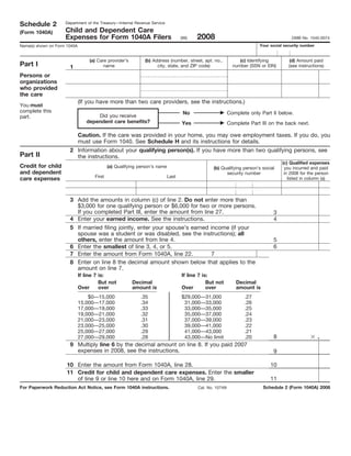 Department of the Treasury—Internal Revenue Service
Schedule 2
                     Child and Dependent Care
(Form 1040A)
                                                                                          2008
                     Expenses for Form 1040A Filers                                (99)                                                 OMB No. 1545-0074
                                                                                                                         Your social security number
Name(s) shown on Form 1040A


                                   (a) Care provider’s        (b) Address (number, street, apt. no.,             (c) Identifying        (d) Amount paid
Part I                                    name                      city, state, and ZIP code)                number (SSN or EIN)      (see instructions)
                       1
Persons or
organizations
who provided
the care
                              (If you have more than two care providers, see the instructions.)
You must
complete this                                                                       No                      Complete only Part II below.
                                     Did you receive
part.
                                 dependent care benefits?                          Yes                      Complete Part III on the back next.

                              Caution. If the care was provided in your home, you may owe employment taxes. If you do, you
                              must use Form 1040. See Schedule H and its instructions for details.
                       2 Information about your qualifying person(s). If you have more than two qualifying persons, see
Part II                  the instructions.
                                                                                                                                    (c) Qualified expenses
Credit for child                             (a) Qualifying person’s name                         (b) Qualifying person’s social     you incurred and paid
and dependent                                                                                           security number              in 2008 for the person
                                     First                                  Last
care expenses                                                                                                                          listed in column (a)



                       3 Add the amounts in column (c) of line 2. Do not enter more than
                         $3,000 for one qualifying person or $6,000 for two or more persons.
                         If you completed Part III, enter the amount from line 27.                                             3
                       4 Enter your earned income. See the instructions.                                                       4
                       5 If married filing jointly, enter your spouse’s earned income (if your
                         spouse was a student or was disabled, see the instructions); all
                         others, enter the amount from line 4.                                                                 5
                       6 Enter the smallest of line 3, 4, or 5.                                                                6
                       7 Enter the amount from Form 1040A, line 22.             7
                       8 Enter on line 8 the decimal amount shown below that applies to the
                         amount on line 7.
                              If line 7 is:                                        If line 7 is:
                                        But not          Decimal                               But not         Decimal
                              Over      over             amount is                 Over        over            amount is
                                  $0—15,000                 .35                    $29,000—31,000                  .27
                              15,000—17,000                 .34                     31,000—33,000                  .26
                              17,000—19,000                 .33                     33,000—35,000                  .25
                              19,000—21,000                 .32                     35,000—37,000                  .24
                              21,000—23,000                 .31                     37,000—39,000                  .23
                              23,000—25,000                 .30                     39,000—41,000                  .22
                              25,000—27,000                 .29                     41,000—43,000                  .21
                                                                                                                                                       .
                                                                                                                               8
                              27,000—29,000                 .28                     43,000—No limit                .20
                       9 Multiply line 6 by the decimal amount on line 8. If you paid 2007
                         expenses in 2008, see the instructions.                                                               9

                      10 Enter the amount from Form 1040A, line 28.                                                           10
                      11 Credit for child and dependent care expenses. Enter the smaller
                         of line 9 or line 10 here and on Form 1040A, line 29.                                                11
For Paperwork Reduction Act Notice, see Form 1040A instructions.                                                           Schedule 2 (Form 1040A) 2008
                                                                                          Cat. No. 10749I
 