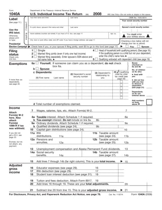 Form                   Department of the Treasury—Internal Revenue Service

1040A                                                                                                          2008
                       U.S. Individual Income Tax Return                                                                         IRS Use Only—Do not write or staple in this space.
                                                                                                    (99)
                                                                                                                                                               OMB No. 1545-0074
                       Your first name and initial                             Last name
Label                                                                                                                                                Your social security number
                   L
(See page 17.)
                   A
                   B
                                                                                                                                                     Spouse’s social security number
                       If a joint return, spouse’s first name and initial      Last name
                   E
Use the            L
IRS label.         H   Home address (number and street). If you have a P.O. box, see page 17.                                          Apt. no.           You must enter
                   E
Otherwise,                                                                                                                                                your SSN(s) above.
                   R
please print
                   E
or type.               City, town or post office, state, and ZIP code. If you have a foreign address, see page 17.
                                                                                                                                                    Checking a box below will not
                                                                                                                                                    change your tax or refund.
Presidential
Election Campaign       Check here if you, or your spouse if filing jointly, want $3 to go to this fund (see page 17)                                                       Spouse
                                                                                                                                                               You
                         1   Single                                                  4      Head of household (with qualifying person). (See page 18.)
Filing
                                                                                            If the qualifying person is a child but not your dependent,
                         2   Married filing jointly (even if only one had income)
status                                                                                      enter this child’s name here.
                             Married filing separately. Enter spouse’s SSN above and
                         3
Check only
one box.                                                                             5      Qualifying widow(er) with dependent child (see page 19)
                             full name here.
                                                                                                                                   Boxes
                         6a     Yourself. If someone can claim you as a dependent, do not check
Exemptions                                                                                                                         checked on
                                              box 6a.                                                                              6a and 6b
                          b     Spouse                                                                                             No. of children
                                                                                                                                   on 6c who:
                                                                                                              (4) if qualifying
                          c Dependents:                                                (3) Dependent’s
                                                                               (2) Dependent’s social                                                            ● lived with
                                                                                                                                             child for child
                                                                                                                     relationship to                             you
                                                                                                                                             tax credit (see
                                                                                   security number
                               (1) First name             Last name                                                        you                  page 20)
                                                                                                                                                                 ● did not live
If more than six
dependents,                                                                                                                                                      with you due
                                                                                                                                                                 to divorce or
see page 20.
                                                                                                                                                                 separation
                                                                                                                                                                 (see page 21)

                                                                                                                                                                 Dependents
                                                                                                                                                                 on 6c not
                                                                                                                                                                 entered above

                                                                                                                                                                 Add numbers
                                                                                                                                                                 on lines
                             d Total number of exemptions claimed.                                                                                               above

Income
                         7      Wages, salaries, tips, etc. Attach Form(s) W-2.                                                                          7
Attach
Form(s) W-2
                        8a Taxable interest. Attach Schedule 1 if required.                                                                             8a
here. Also
                          bTax-exempt interest. Do not include on line 8a.    8b
attach
Form(s)                 9a Ordinary dividends. Attach Schedule 1 if required.                                                                           9a
1099-R if tax             bQualified dividends (see page 24).                 9b
was withheld.
                       10  Capital gain distributions (see page 24).                                                                                   10
                       11a IRA                                              11b Taxable amount
If you did not
get a W-2, see
                           distributions.                                       (see page 24).
                                               11a                                                                                                     11b
page 23.
                       12a Pensions and                                     12b Taxable amount
Enclose, but do            annuities.                                           (see page 25).
                                               12a                                                                                                     12b
not attach, any
payment.
                       13 Unemployment compensation and Alaska Permanent Fund dividends.                                                                13
                       14a Social security                        14b Taxable amount
                           benefits.                                   (see page 27).
                                           14a                                                                                                         14b

                       15       Add lines 7 through 14b (far right column). This is your total income.                                                  15
Adjusted
                       16       Educator expenses (see page 29).                                                 16
gross
                       17       IRA deduction (see page 29).                                                     17
income
                       18       Student loan interest deduction (see page 31).                                   18

                       19       Tuition and fees deduction. Attach Form 8917. 19
                       20       Add lines 16 through 19. These are your total adjustments.                                                              20

                                                                                                                                                        21
                       21       Subtract line 20 from line 15. This is your adjusted gross income.
For Disclosure, Privacy Act, and Paperwork Reduction Act Notice, see page 78.                                                                                    Form 1040A (2008)
                                                                                                                                   Cat. No. 11327A
 