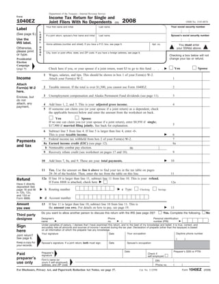 Department of the Treasury—Internal Revenue Service
Form
                              Income Tax Return for Single and
                                                                                                    2008
1040EZ                        Joint Filers With No Dependents (99)                                                                                                   OMB No. 1545-0074
                                                                                                                                                  Your social security number
                            Your first name and initial                          Last name
Label
                   L
(See page 9.)      A                                                                                                                              Spouse’s social security number
                            If a joint return, spouse’s first name and initial   Last name
                   B
Use the            E
                   L
IRS label.                  Home address (number and street). If you have a P.O. box, see page 9.                               Apt. no.                 You must enter
                   H
Otherwise,                                                                                                                                              your SSN(s) above.
                   E
please print       R        City, town or post office, state, and ZIP code. If you have a foreign address, see page 9.
or type.           E                                                                                                                             Checking a box below will not
                                                                                                                                                 change your tax or refund.
Presidential
Election
Campaign
                                                                                                                                                       You                    Spouse
                              Check here if you, or your spouse if a joint return, want $3 to go to this fund
(page 9)

                        1     Wages, salaries, and tips. This should be shown in box 1 of your Form(s) W-2.
Income                        Attach your Form(s) W-2.                                                                                             1
Attach
                        2     Taxable interest. If the total is over $1,500, you cannot use Form 1040EZ.                                           2
Form(s) W-2
here.
                        3     Unemployment compensation and Alaska Permanent Fund dividends (see page 11).                                         3
Enclose, but
do not
attach, any             4     Add lines 1, 2, and 3. This is your adjusted gross income.                                                           4
payment.
                        5     If someone can claim you (or your spouse if a joint return) as a dependent, check
                              the applicable box(es) below and enter the amount from the worksheet on back.
                                   You                Spouse
                              If no one can claim you (or your spouse if a joint return), enter $8,950 if single;
                                                                                                                                                   5
                              $17,900 if married filing jointly. See back for explanation.
                        6  Subtract line 5 from line 4. If line 5 is larger than line 4, enter -0-.
                           This is your taxable income.                                                                                            6
                        7 Federal income tax withheld from box 2 of your Form(s) W-2.                                                              7
Payments                8a Earned income credit (EIC) (see page 12).                                                                               8a
and tax                  b Nontaxable combat pay election.                                   8b
                        9 Recovery rebate credit (see worksheet on pages 17 and 18).                                                               9

                                                                                                                                                  10
                       10     Add lines 7, 8a, and 9. These are your total payments.

                       11  Tax. Use the amount on line 6 above to find your tax in the tax table on pages
                           28–36 of the booklet. Then, enter the tax from the table on this line.                                                 11
                       12a If line 10 is larger than line 11, subtract line 11 from line 10. This is your refund.
Refund
                           If Form 8888 is attached, check here                                                                                   12a
Have it directly
deposited! See
                         b Routing number                                                           c Type:
page 18 and fill                                                                                                     Checking          Savings
in 12b, 12c,
and 12d or
                         d Account number
Form 8888.

Amount                 13     If line 11 is larger than line 10, subtract line 10 from line 11. This is
                              the amount you owe. For details on how to pay, see page 19.                                                         13
you owe
                       Do you want to allow another person to discuss this return with the IRS (see page 20)?                              Yes. Complete the following.             No
Third party
designee               Designee’s                                                  Phone                                    Personal identification
                       name                                                        no.         (      )                     number (PIN)
                       Under penalties of perjury, I declare that I have examined this return, and to the best of my knowledge and belief, it is true, correct, and
Sign                   accurately lists all amounts and sources of income I received during the tax year. Declaration of preparer (other than the taxpayer) is based
                       on all information of which the preparer has any knowledge.
here
                                                                                                    Your occupation                              Daytime phone number
                       Your signature                                               Date
Joint return?
See page 6.                                                                                                                                             (        )
Keep a copy for        Spouse’s signature. If a joint return, both must sign.            Date            Spouse’s occupation
your records.

                                                                                                      Date                                          Preparer’s SSN or PTIN
                       Preparer’s
Paid                                                                                                                       Check if
                       signature                                                                                           self-employed
preparer’s             Firm’s name (or                                                                                             EIN
use only               yours if self-employed),
                                                                                                                                                   (         )
                       address, and ZIP code                                                                                       Phone no.

                                                                                                                                                                       1040EZ
For Disclosure, Privacy Act, and Paperwork Reduction Act Notice, see page 37.                                                                                Form                 (2008)
                                                                                                                     Cat. No. 11329W
 