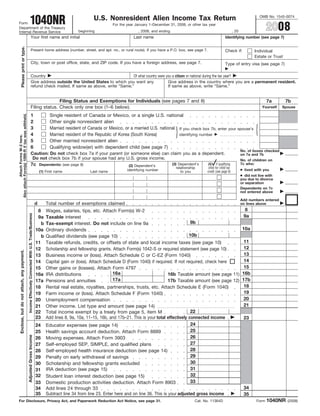 1040NR
                                                                                                                                                                                                                                                     OMB No. 1545-0074
                                                                                                                                            U.S. Nonresident Alien Income Tax Return
Form
                                                                                                                                                                                                                                                          2008
                                                                                                                                                      For the year January 1–December 31, 2008, or other tax year
Department of the Treasury
                                                                                                                                    beginning                        , 2008, and ending                                            , 20
Internal Revenue Service
                                                                          Your first name and initial                                                            Last name                                                 Identifying number (see page 7)
             Please print or type.




                                                                          Present home address (number, street, and apt. no., or rural route). If you have a P.O. box, see page 7.                                         Check if:              Individual
                                                                                                                                                                                                                                                  Estate or Trust
                                                                          City, town or post office, state, and ZIP code. If you have a foreign address, see page 7.                                                       Type of entry visa (see page 7)

                                                                          Country                                             Of what country were you a citizen or national during the tax year?
                                                                          Give address outside the United States to which you want any              Give address in the country where you are a permanent resident.
                                                                          refund check mailed. If same as above, write “Same.”                      If same as above, write “Same.”


                                                                                         Filing Status and Exemptions for Individuals (see pages 7 and 8)                                                                                                 7a        7b
                                                                          Filing status. Check only one box (1–6 below).                                                                                                                              Yourself   Spouse
Also attach Form(s) 1099-R if tax was withheld.




                                                                          1                                          Single resident of Canada or Mexico, or a single U.S. national
                                                                          2                                          Other single nonresident alien
                                                                          3                                          Married resident of Canada or Mexico, or a married U.S. national If you check box 7b, enter your spouse’s
                                                                          4                                          Married resident of the Republic of Korea (South Korea)          identifying number
            Attach Forms W-2 here.




                                                                          5                                          Other married nonresident alien
                                                                          6                                          Qualifying widow(er) with dependent child (see page 7)
                                                                                                                                                                                                                                          No. of boxes checked
                                                                          Caution: Do not check box 7a if your parent (or someone else) can claim you as a dependent.                                                                     on 7a and 7b
                                                                           Do not check box 7b if your spouse had any U.S. gross income.                                                                                                  No. of children on
                                                                                                                                                                                                                                          7c who:
                                                                          7c                                                                                                                                (4) if qualifying
                                                                                                                                                                                          (3) Dependent’s
                                                                                                               Dependents: (see page 8)                        (2) Dependent’s
                                                                                                                                                                                                             child for child tax
                                                                                                                                                                                             relationship
                                                                                                                                                                                                                                          ● lived with you
                                                                                                                                                              identifying number                            credit (see page 8)
                                                                                                               (1) First name             Last name                                             to you
                                                                                                                                                                                                                                          ● did not live with
                                                                                                                                                                 .       .
                                                                                                                                                                 .       .
                                                                                                                                                                 .       .                                                                you due to divorce
                                                                                                                                                                 .       .                                                                or separation
                                                                                                                                                                 .       .
                                                                                                                                                                 .       .
                                                                                                                                                                 .       .                                                                Dependents on 7c
                                                                                                                                                                 .       .
                                                                                                                                                                 .       .                                                                not entered above
                                                                                                                                                                 .       .
                                                                                                                                                                 .       .
                                                                                                                                                                 .       .
                                                                                                                                                                                                                                          Add numbers entered
                                                                                                           d       Total number of exemptions claimed                                                                                     on lines above
                                                                                                                                                                                                                        8
                                                                                                            8      Wages, salaries, tips, etc. Attach Form(s) W-2
                                                   Income Effectively Connected With U.S. Trade/Business




                                                                                                                                                                                                                       9a
                                                                                                            9a     Taxable interest
                                                                                                                                                                                                 9b
                                                                                                              b    Tax-exempt interest. Do not include on line 9a
                                                                                                                                                                                                                      10a
                                                                                                           10a     Ordinary dividends
                                                                                                                                                                                                10b
                                                                                                              b    Qualified dividends (see page 10)
                                                                                                                                                                                                                       11
                                                                                                           11      Taxable refunds, credits, or offsets of state and local income taxes (see page 10)
                                                                                                                                                                                                                       12
                                                                                                           12      Scholarship and fellowship grants. Attach Form(s) 1042-S or required statement (see page 10)
      Enclose, but do not attach, any payment.




                                                                                                                                                                                                                       13
                                                                                                           13      Business income or (loss). Attach Schedule C or C-EZ (Form 1040)
                                                                                                                                                                                                                       14
                                                                                                           14      Capital gain or (loss). Attach Schedule D (Form 1040) if required. If not required, check here
                                                                                                                                                                                                                       15
                                                                                                           15      Other gains or (losses). Attach Form 4797
                                                                                                                                                       16a                           16b Taxable amount (see page 11) 16b
                                                                                                           16a     IRA distributions
                                                                                                                                                       17a                           17b Taxable amount (see page 12) 17b
                                                                                                           17a     Pensions and annuities
                                                                                                                                                                                                                       18
                                                                                                           18      Rental real estate, royalties, partnerships, trusts, etc. Attach Schedule E (Form 1040)
                                                                                                                                                                                                                       19
                                                                                                           19      Farm income or (loss). Attach Schedule F (Form 1040)
                                                                                                                                                                                                                       20
                                                                                                           20      Unemployment compensation
                                                                                                                                                                                                                       21
                                                                                                           21      Other income. List type and amount (see page 14)
                                                                                                                                                                                                 22
                                                                                                           22      Total income exempt by a treaty from page 5, item M
                                                                                                           23      Add lines 8, 9a, 10a, 11–15, 16b, and 17b–21. This is your total effectively connected income       23
                                                                                                                                                                                                 24
                                                                                                           24      Educator expenses (see page 14)
                                                                                                                                                                                                 25
                                                                                                           25      Health savings account deduction. Attach Form 8889
                                                  Adjusted Gross Income




                                                                                                                                                                                                 26
                                                                                                                   Moving expenses. Attach Form 3903
                                                                                                           26
                                                                                                                                                                                                 27
                                                                                                                   Self-employed SEP, SIMPLE, and qualified plans
                                                                                                           27
                                                                                                                                                                                                 28
                                                                                                                   Self-employed health insurance deduction (see page 14)
                                                                                                           28
                                                                                                                                                                                                 29
                                                                                                                   Penalty on early withdrawal of savings
                                                                                                           29
                                                                                                                                                                                                 30
                                                                                                                   Scholarship and fellowship grants excluded
                                                                                                           30
                                                                                                                                                                                                 31
                                                                                                                   IRA deduction (see page 15)
                                                                                                           31
                                                                                                                                                                                                 32
                                                                                                           32      Student loan interest deduction (see page 15)
                                                                                                                                                                                                 33
                                                                                                           33      Domestic production activities deduction. Attach Form 8903
                                                                                                                                                                                                                       34
                                                                                                           34      Add lines 24 through 33
                                                                                                           35      Subtract line 34 from line 23. Enter here and on line 36. This is your adjusted gross income        35
                                                                                                                                                                                                                                                          1040NR
For Disclosure, Privacy Act, and Paperwork Reduction Act Notice, see page 31.                                                                                                                         Cat. No. 11364D                              Form             (2008)
 