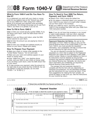 2008 Form 1040-V                                                                                                                    Department of the Treasury
                                                                                                                                    Internal Revenue Service

What Is Form 1040-V and Do You Have To                                                                 How To Send In Your 2008 Tax Return,
Use It?                                                                                                Payment, and Form 1040-V
                                                                                                       ● Detach Form 1040-V along the dotted line.
It is a statement you send with your check or money
                                                                                                       ● Do not staple or otherwise attach your payment or
order for any balance due on the “Amount you owe”
line of your 2008 Form 1040. Using Form 1040-V                                                         Form 1040-V to your return or to each other. Instead,
allows us to process your payment more accurately                                                      just put them loose in the envelope.
and efficiently. We strongly encourage you to use Form                                                 ● Mail your 2008 tax return, payment, and Form
1040-V, but there is no penalty if you do not.                                                         1040-V in the envelope that came with your 2008 Form
                                                                                                       1040 instruction booklet.
How To Fill In Form 1040-V
Line 1. Enter your social security number (SSN). If you                                                Note. If you do not have that envelope or you moved
are filing a joint return, enter the SSN shown first on                                                or used a paid preparer, mail your return, payment,
your return.                                                                                           and Form 1040-V to the address shown on the back
Line 2. If you are filing a joint return, enter the SSN                                                that applies to you.
shown second on your return.
Line 3. Enter the amount you are paying by check or                                                    Paperwork Reduction Act Notice. We ask for the
money order.                                                                                           information on Form 1040-V to help us carry out the
                                                                                                       Internal Revenue laws of the United States. If you use
Line 4. Enter your name(s) and address exactly as
                                                                                                       Form 1040-V, you must provide the requested
shown on your return. Please print clearly.
                                                                                                       information. Your cooperation will help us ensure that
How To Prepare Your Payment                                                                            we are collecting the right amount of tax.
● Make your check or money order payable to the                                                           You are not required to provide the information
                                                                                                       requested on a form that is subject to the Paperwork
“United States Treasury.” Do not send cash.
● Make sure your name and address appear on your                                                       Reduction Act unless the form displays a valid OMB
                                                                                                       control number. Books or records relating to a form or
check or money order.
                                                                                                       its instructions must be retained as long as their
● Enter “2008 Form 1040,” your daytime phone
                                                                                                       contents may become material in the administration of
number, and your SSN on your check or money order.
                                                                                                       any Internal Revenue law. Generally, tax returns and
If you are filing a joint return, enter the SSN shown first
                                                                                                       return information are confidential, as required by
on your return.
                                                                                                       Internal Revenue Code section 6103.
● To help process your payment, enter the amount on
                                                                                                          The average time and expenses required to
the right side of your check like this: $ XXX.XX. Do not
                                                                                                       complete and file this form will vary depending on
use dashes or lines (for example, do not enter
                                                                                                       individual circumstances. For the estimated averages,
                         xx
“$ XXX—” or “$ XXX 100 ”).
                                                                                                       see the instructions for your income tax return. If you
                                                                                                       have suggestions for making this form simpler, we
                                                                                                       would be happy to hear from you. See the instructions
                                                                                                       for your income tax return.

                                                                                                                                                                         1040-V
Cat. No. 20975C                                                                                                                                                   Form            (2008)


                                                               Detach Here and Mail With Your Payment and Return



                                1040-V
                                                                                                                                                      OMB No. 1545-0074
                                                                                     Payment Voucher
                         Form




                                                                                                                                                            2008
                         Department of the Treasury              Do not staple or attach this voucher to your payment or return.
                         Internal Revenue Service (99)
                          1     Your social security number (SSN)       2   If a joint return, SSN shown second 3 Amount you are                  Dollars                Cents
                                                                            on your return                        paying by check
                                                                                                                  or money order

                           4    Your first name and initial                                                                Last name
         Print or type




                                If a joint return, spouse’s first name and initial                                         Last name


                                Home address (number and street)                                                                                                  Apt. no.


                                City, town or post office, state, and ZIP code (If a foreign address, enter city, province or state, postal code, and country.)



                                                                                           Cat. No. 20975C
 