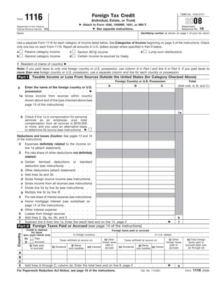 1116
                                                                                                                                                     OMB No. 1545-0121
                                                                     Foreign Tax Credit
                                                                                                                                                         2008
Form
                                                                     (Individual, Estate, or Trust)
                                                              Attach to Form 1040, 1040NR, 1041, or 990-T.
                                                                                                                                                       Attachment
Department of the Treasury
                                                                                                                                                                      19
                                                                        See separate instructions.
Internal Revenue Service (99)                                                                                                                          Sequence No.
Name                                                                                                            Identifying number as shown on page 1 of your tax return


Use a separate Form 1116 for each category of income listed below. See Categories of Income beginning on page 3 of the instructions. Check
only one box on each Form 1116. Report all amounts in U.S. dollars except where specified in Part II below.
a          Passive category income                c                                                             e      Lump-sum distributions
                                                         Section 901(j) income
b          General category income                d      Certain income re-sourced by treaty

f Resident of (name of country)
Note: If you paid taxes to only one foreign country or U.S. possession, use column A in Part I and line A in Part II. If you paid taxes to
more than one foreign country or U.S. possession, use a separate column and line for each country or possession.
                 Taxable Income or Loss From Sources Outside the United States (for Category Checked Above)
 Part I
                                                                                          Foreign Country or U.S. Possession                                Total
                                                                                    A                      B                      C              (Add cols. A, B, and C.)
g      Enter the name of the foreign country or U.S.
       possession
    1a Gross income from sources within country
       shown above and of the type checked above (see
       page 13 of the instructions):

                                                                                                                                                 1a
        b Check if line 1a is compensation for personal
           services as an employee, your total
           compensation from all sources is $250,000
           or more, and you used an alternative basis
           to determine its source (see instructions)

Deductions and losses (Caution: See pages 13 and 14
of the instructions):
    2      Expenses definitely related to the income on
           line 1a (attach statement)
    3      Pro rata share of other deductions not definitely
           related:
        a Certain itemized deductions or standard
          deduction (see instructions)
        b Other deductions (attach statement)
        c Add lines 3a and 3b
        d Gross foreign source income (see instructions)
        e Gross income from all sources (see instructions)
        f Divide line 3d by line 3e (see instructions)
        g Multiply line 3c by line 3f
    4  Pro rata share of interest expense (see instructions):
     a Home mortgage interest (use worksheet on
       page 14 of the instructions)
     b Other interest expense
    5 Losses from foreign sources
    6 Add lines 2, 3g, 4a, 4b, and 5                                                                                                             6
    7 Subtract line 6 from line 1a. Enter the result here and on line 14, page 2                                                                 7
                  Foreign Taxes Paid or Accrued (see page 14 of the instructions)
Part II
             Credit is claimed                                                          Foreign taxes paid or accrued
                 for taxes
Country




                                                    In foreign currency                                                      In U.S. dollars
          (you must check one)
           (h)      Paid                                                        (n) Other                                                 (r) Other       (s) Total foreign
                                       Taxes withheld at source on:                               Taxes withheld at source on:
           (i)      Accrued                                                   foreign taxes                                            foreign taxes        taxes paid or
                                                                                 paid or                                                   paid or       accrued (add cols.
               (j) Date paid                     (l) Rents                                                   (p) Rents
                               (k) Dividends                     (m) Interest                (o) Dividends                (q) Interest
                                                                                 accrued                                                  accrued          (o) through (r))
                or accrued                    and royalties                                                 and royalties
  A
  B
  C
  8        Add lines A through C, column (s). Enter the total here and on line 9, page 2                                                         8
                                                                                                                                                                1116
For Paperwork Reduction Act Notice, see page 19 of the instructions.                                            Cat. No. 11440U                          Form          (2008)
 